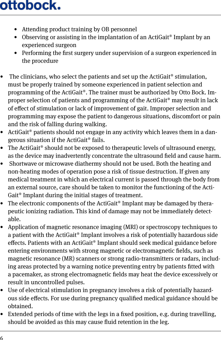 6&bull;  Attending product training by OB personnel&bull;  Observing or assisting in the implantation of an ActiGait&reg; Implant by an experienced surgeon&bull;  Performing the rst surgery under supervision of a surgeon experienced in the procedure&bull;   The clinicians, who select the patients and set up the ActiGait&reg; stimulation, must be properly trained by someone experienced in patient selection and programming of the ActiGait&reg;. The trainer must be authorized by Otto Bock. Im-proper selection of patients and programming of the ActiGait&reg; may result in lack of eect of stimulation or lack of improvement of gait. Improper selection and programming may expose the patient to dangerous situations, discomfort or pain and the risk of falling during walking.&bull;  ActiGait&reg; patients should not engage in any activity which leaves them in a dan-gerous situation if the ActiGait&reg; fails. &bull;  The ActiGait&reg; should not be exposed to therapeutic levels of ultrasound energy, as the device may inadvertently concentrate the ultrasound eld and cause harm. &bull;   Shortwave or microwave diathermy should not be used. Both the heating and non-heating modes of operation pose a risk of tissue destruction. If given any medical treatment in which an electrical current is passed through the body from an external source, care should be taken to monitor the functioning of the Acti-Gait&reg; Implant during the initial stages of treatment. &bull;  The electronic components of the ActiGait&reg; Implant may be damaged by thera-peutic ionizing radiation. This kind of damage may not be immediately detect-able. &bull;  Application of magnetic resonance imaging (MRI) or spectroscopy techniques to a patient with the ActiGait&reg; Implant involves a risk of potentially hazardous side eects. Patients with an ActiGait&reg; Implant should seek medical guidance before entering environments with strong magnetic or electromagnetic elds, such as magnetic resonance (MR) scanners or strong radio-transmitters or radars, includ-ing areas protected by a warning notice preventing entry by patients tted with a pacemaker, as strong electromagnetic elds may heat the device excessively or result in uncontrolled pulses. &bull;  Use of electrical stimulation in pregnancy involves a risk of potentially hazard-ous side eects. For use during pregnancy qualied medical guidance should be obtained. &bull;  Extended periods of time with the legs in a xed position, e.g. during travelling, should be avoided as this may cause uid retention in the leg.