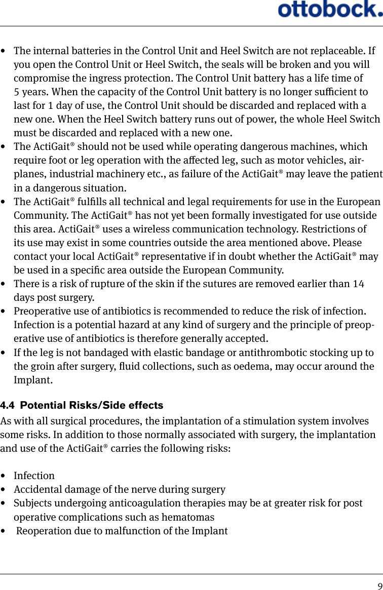 9&bull;  The internal batteries in the Control Unit and Heel Switch are not replaceable. If you open the Control Unit or Heel Switch, the seals will be broken and you will compromise the ingress protection. The Control Unit battery has a life time of 5 years. When the capacity of the Control Unit battery is no longer sucient to last for 1 day of use, the Control Unit should be discarded and replaced with a new one. When the Heel Switch battery runs out of power, the whole Heel Switch must be discarded and replaced with a new one.&bull;  The ActiGait&reg; should not be used while operating dangerous machines, which require foot or leg operation with the aected leg, such as motor vehicles, air-planes, industrial machinery etc., as failure of the ActiGait&reg; may leave the patient in a dangerous situation. &bull;  The ActiGait&reg; fullls all technical and legal requirements for use in the European Community. The ActiGait&reg; has not yet been formally investigated for use outside this area. ActiGait&reg; uses a wireless communication technology. Restrictions of its use may exist in some countries outside the area mentioned above. Please contact your local ActiGait&reg; representative if in doubt whether the ActiGait&reg; may be used in a specic area outside the European Community.&bull;  There is a risk of rupture of the skin if the sutures are removed earlier than 14 days post surgery. &bull;  Preoperative use of antibiotics is recommended to reduce the risk of infection. Infection is a potential hazard at any kind of surgery and the principle of preop-erative use of antibiotics is therefore generally accepted. &bull;  If the leg is not bandaged with elastic bandage or antithrombotic stocking up to the groin after surgery, uid collections, such as oedema, may occur around the Implant. 4.4  Potential Risks/Side effects As with all surgical procedures, the implantation of a stimulation system involves some risks. In addition to those normally associated with surgery, the implantation and use of the ActiGait&reg; carries the following risks: &bull;  Infection&bull;  Accidental damage of the nerve during surgery&bull;  Subjects undergoing anticoagulation therapies may be at greater risk for post operative complications such as hematomas&bull;   Reoperation due to malfunction of the Implant