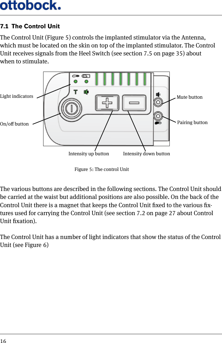167.1  The Control UnitThe Control Unit (Figure 5) controls the implanted stimulator via the Antenna, which must be located on the skin on top of the implanted stimulator. The Control Unit receives signals from the Heel Switch (see section 7.5 on page 35) about when to stimulate.The various buttons are described in the following sections. The Control Unit should be carried at the waist but additional positions are also possible. On the back of the Control Unit there is a magnet that keeps the Control Unit xed to the various x-tures used for carrying the Control Unit (see section 7.2 on page 27 about Control Unit xation). The Control Unit has a number of light indicators that show the status of the Control Unit (see Figure 6)Figure 5: The control UnitLight indicatorsOn/o buttonIntensity up button  Intensity down buttonPairing buttonMute button