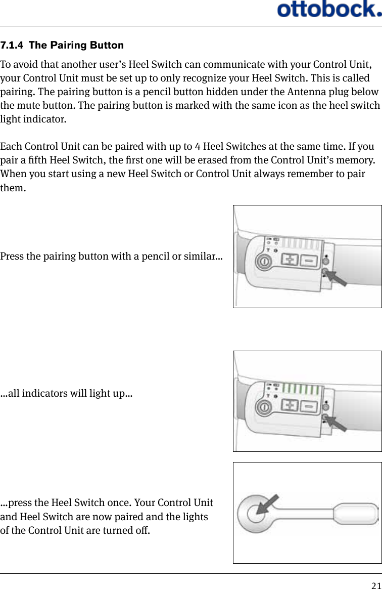 217.1.4  The Pairing ButtonTo avoid that another user&rsquo;s Heel Switch can communicate with your Control Unit, your Control Unit must be set up to only recognize your Heel Switch. This is called pairing. The pairing button is a pencil button hidden under the Antenna plug below the mute button. The pairing button is marked with the same icon as the heel switch light indicator. Each Control Unit can be paired with up to 4 Heel Switches at the same time. If you pair a fth Heel Switch, the rst one will be erased from the Control Unit&rsquo;s memory. When you start using a new Heel Switch or Control Unit always remember to pair them. Press the pairing button with a pencil or similar&hellip;&hellip;all indicators will light up&hellip;&hellip;press the Heel Switch once. Your Control Unit and Heel Switch are now paired and the lights of the Control Unit are turned o.