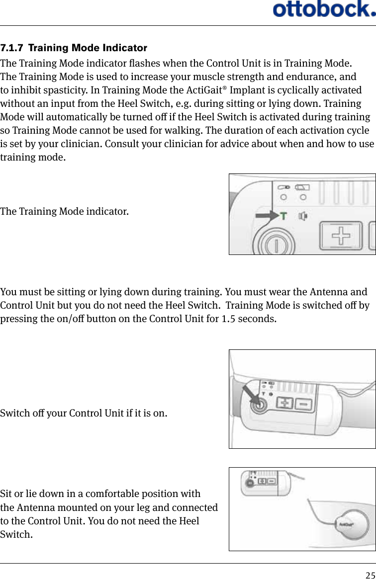 257.1.7  Training Mode IndicatorThe Training Mode indicator ashes when the Control Unit is in Training Mode. The Training Mode is used to increase your muscle strength and endurance, and to inhibit spasticity. In Training Mode the ActiGait&reg; Implant is cyclically activated without an input from the Heel Switch, e.g. during sitting or lying down. Training Mode will automatically be turned o if the Heel Switch is activated during training so Training Mode cannot be used for walking. The duration of each activation cycle is set by your clinician. Consult your clinician for advice about when and how to use training mode.The Training Mode indicator.You must be sitting or lying down during training. You must wear the Antenna and Control Unit but you do not need the Heel Switch.  Training Mode is switched o by pressing the on/o button on the Control Unit for 1.5 seconds.Switch o your Control Unit if it is on.Sit or lie down in a comfortable position with  the Antenna mounted on your leg and connected  to the Control Unit. You do not need the Heel  Switch.