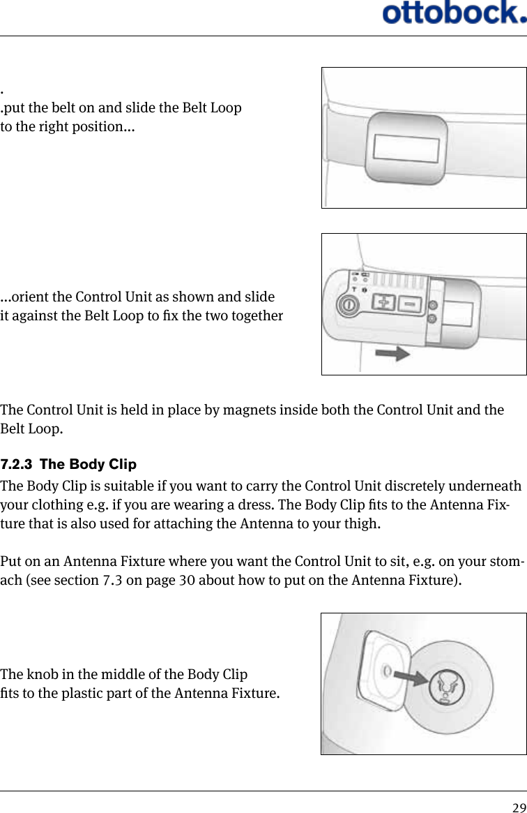 29..put the belt on and slide the Belt Loop to the right position......orient the Control Unit as shown and slide it against the Belt Loop to x the two togetherThe Control Unit is held in place by magnets inside both the Control Unit and the Belt Loop.7.2.3  The Body ClipThe Body Clip is suitable if you want to carry the Control Unit discretely underneath your clothing e.g. if you are wearing a dress. The Body Clip ts to the Antenna Fix-ture that is also used for attaching the Antenna to your thigh. Put on an Antenna Fixture where you want the Control Unit to sit, e.g. on your stom-ach (see section 7.3 on page 30 about how to put on the Antenna Fixture).The knob in the middle of the Body Clip ts to the plastic part of the Antenna Fixture.