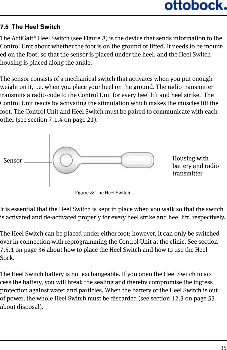 357.5  The Heel SwitchThe ActiGait&reg; Heel Switch (see Figure 8) is the device that sends information to the Control Unit about whether the foot is on the ground or lifted. It needs to be mount-ed on the foot, so that the sensor is placed under the heel, and the Heel Switch housing is placed along the ankle. The sensor consists of a mechanical switch that activates when you put enough weight on it, i.e. when you place your heel on the ground. The radio transmitter transmits a radio code to the Control Unit for every heel lift and heel strike.  The Control Unit reacts by activating the stimulation which makes the muscles lift the foot. The Control Unit and Heel Switch must be paired to communicate with each other (see section 7.1.4 on page 21).Figure 8: The Heel Switch Housing with battery and radio transmitterSensorIt is essential that the Heel Switch is kept in place when you walk so that the switch is activated and de-activated properly for every heel strike and heel lift, respectively.The Heel Switch can be placed under either foot; however, it can only be switched over in connection with reprogramming the Control Unit at the clinic. See section 7.5.1 on page 36 about how to place the Heel Switch and how to use the Heel Sock.The Heel Switch battery is not exchangeable. If you open the Heel Switch to ac-cess the battery, you will break the sealing and thereby compromise the ingress protection against water and particles. When the battery of the Heel Switch is out of power, the whole Heel Switch must be discarded (see section 12.3 on page 53 about disposal).