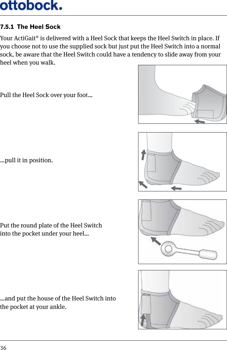 367.5.1  The Heel SockYour ActiGait&reg; is delivered with a Heel Sock that keeps the Heel Switch in place. If you choose not to use the supplied sock but just put the Heel Switch into a normal sock, be aware that the Heel Switch could have a tendency to slide away from your heel when you walk.Pull the Heel Sock over your foot&hellip;&hellip;pull it in position.Put the round plate of the Heel Switch  into the pocket under your heel&hellip;&hellip;and put the house of the Heel Switch into  the pocket at your ankle.