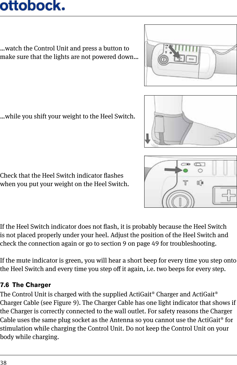 38&hellip;watch the Control Unit and press a button to make sure that the lights are not powered down&hellip; &hellip;while you shift your weight to the Heel Switch.Check that the Heel Switch indicator ashes when you put your weight on the Heel Switch. If the Heel Switch indicator does not ash, it is probably because the Heel Switch is not placed properly under your heel. Adjust the position of the Heel Switch and check the connection again or go to section 9 on page 49 for troubleshooting.If the mute indicator is green, you will hear a short beep for every time you step onto the Heel Switch and every time you step o it again, i.e. two beeps for every step.7.6  The ChargerThe Control Unit is charged with the supplied ActiGait&reg; Charger and ActiGait&reg; Charger Cable (see Figure 9). The Charger Cable has one light indicator that shows if the Charger is correctly connected to the wall outlet. For safety reasons the Charger Cable uses the same plug socket as the Antenna so you cannot use the ActiGait&reg; for stimulation while charging the Control Unit. Do not keep the Control Unit on your body while charging. 