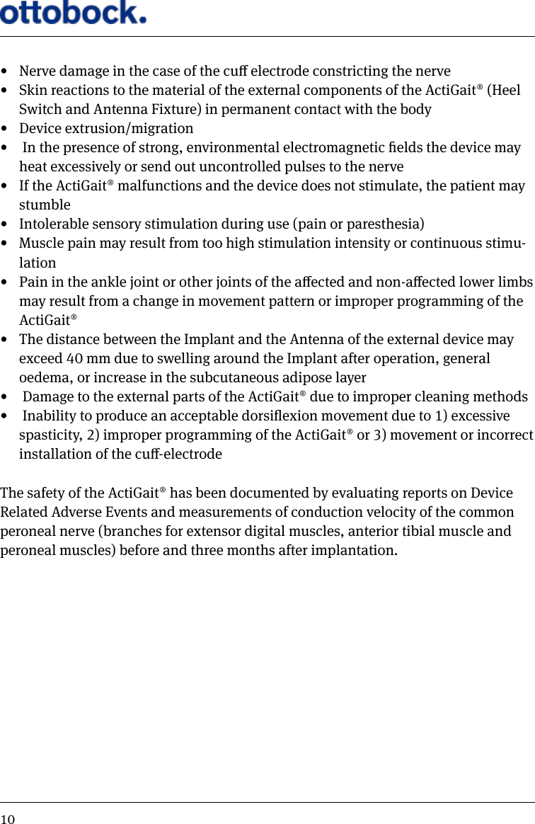 10&bull;  Nerve damage in the case of the cu electrode constricting the nerve&bull;  Skin reactions to the material of the external components of the ActiGait&reg; (Heel Switch and Antenna Fixture) in permanent contact with the body&bull;  Device extrusion/migration&bull;   In the presence of strong, environmental electromagnetic elds the device may heat excessively or send out uncontrolled pulses to the nerve&bull;  If the ActiGait&reg; malfunctions and the device does not stimulate, the patient may stumble&bull;  Intolerable sensory stimulation during use (pain or paresthesia)&bull;  Muscle pain may result from too high stimulation intensity or continuous stimu-lation&bull;  Pain in the ankle joint or other joints of the aected and non-aected lower limbs may result from a change in movement pattern or improper programming of the ActiGait&reg;&bull;  The distance between the Implant and the Antenna of the external device may exceed 40 mm due to swelling around the Implant after operation, general oedema, or increase in the subcutaneous adipose layer&bull;   Damage to the external parts of the ActiGait&reg; due to improper cleaning methods&bull;   Inability to produce an acceptable dorsiexion movement due to 1) excessive spasticity, 2) improper programming of the ActiGait&reg; or 3) movement or incorrect installation of the cu-electrodeThe safety of the ActiGait&reg; has been documented by evaluating reports on Device Related Adverse Events and measurements of conduction velocity of the common peroneal nerve (branches for extensor digital muscles, anterior tibial muscle and peroneal muscles) before and three months after implantation.