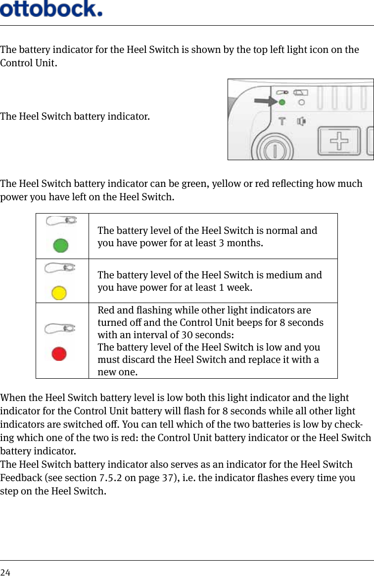 24The battery indicator for the Heel Switch is shown by the top left light icon on the Control Unit. The Heel Switch battery indicator.The Heel Switch battery indicator can be green, yellow or red reecting how much power you have left on the Heel Switch.The battery level of the Heel Switch is normal and you have power for at least 3 months.The battery level of the Heel Switch is medium and you have power for at least 1 week.Red and ashing while other light indicators are turned o and the Control Unit beeps for 8 seconds with an interval of 30 seconds:The battery level of the Heel Switch is low and you must discard the Heel Switch and replace it with a new one. When the Heel Switch battery level is low both this light indicator and the light indicator for the Control Unit battery will ash for 8 seconds while all other light indicators are switched o. You can tell which of the two batteries is low by check-ing which one of the two is red: the Control Unit battery indicator or the Heel Switch battery indicator.The Heel Switch battery indicator also serves as an indicator for the Heel Switch Feedback (see section 7.5.2 on page 37), i.e. the indicator ashes every time you step on the Heel Switch.