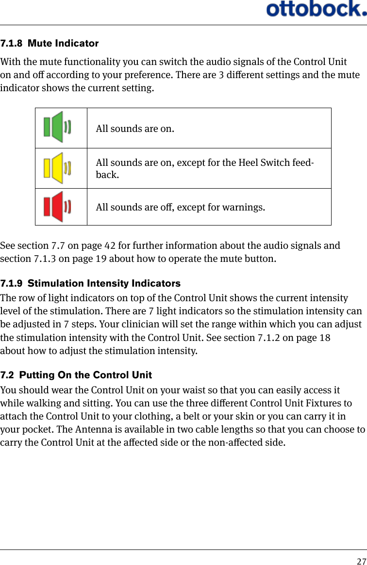 277.1.8  Mute IndicatorWith the mute functionality you can switch the audio signals of the Control Unit on and o according to your preference. There are 3 dierent settings and the mute indicator shows the current setting.All sounds are on.All sounds are on, except for the Heel Switch feed-back.All sounds are o, except for warnings.See section 7.7 on page 42 for further information about the audio signals and section 7.1.3 on page 19 about how to operate the mute button.7.1.9  Stimulation Intensity IndicatorsThe row of light indicators on top of the Control Unit shows the current intensity level of the stimulation. There are 7 light indicators so the stimulation intensity can be adjusted in 7 steps. Your clinician will set the range within which you can adjust the stimulation intensity with the Control Unit. See section 7.1.2 on page 18 about how to adjust the stimulation intensity.7.2  Putting On the Control UnitYou should wear the Control Unit on your waist so that you can easily access it while walking and sitting. You can use the three dierent Control Unit Fixtures to attach the Control Unit to your clothing, a belt or your skin or you can carry it in your pocket. The Antenna is available in two cable lengths so that you can choose to carry the Control Unit at the aected side or the non-aected side.