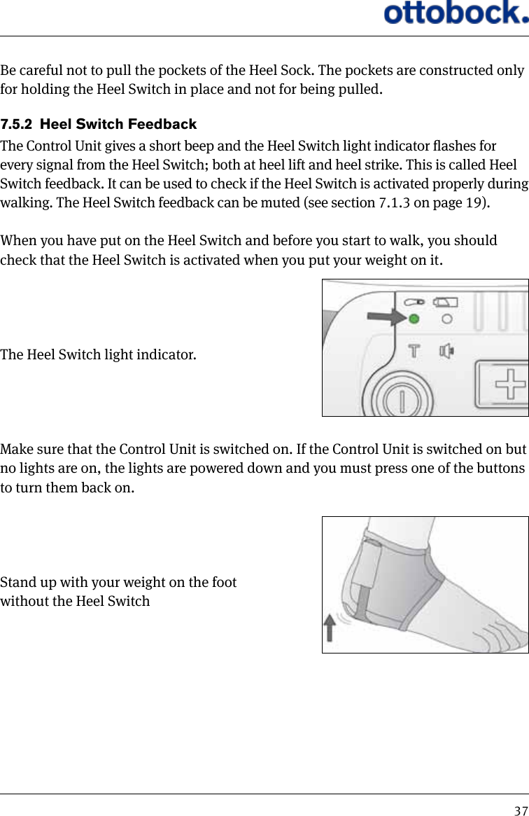 37Be careful not to pull the pockets of the Heel Sock. The pockets are constructed only for holding the Heel Switch in place and not for being pulled.7.5.2  Heel Switch FeedbackThe Control Unit gives a short beep and the Heel Switch light indicator ashes for every signal from the Heel Switch; both at heel lift and heel strike. This is called Heel Switch feedback. It can be used to check if the Heel Switch is activated properly during walking. The Heel Switch feedback can be muted (see section 7.1.3 on page 19).When you have put on the Heel Switch and before you start to walk, you should check that the Heel Switch is activated when you put your weight on it.The Heel Switch light indicator.Make sure that the Control Unit is switched on. If the Control Unit is switched on but no lights are on, the lights are powered down and you must press one of the buttons to turn them back on.Stand up with your weight on the foot without the Heel Switch