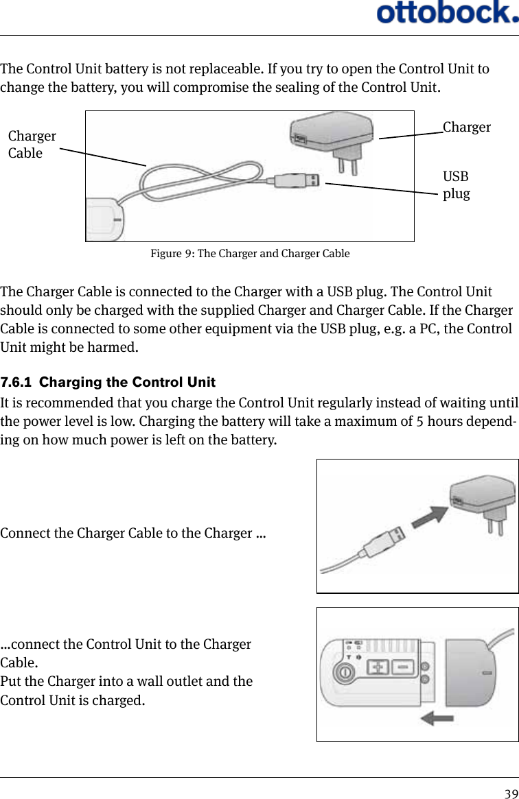 39The Control Unit battery is not replaceable. If you try to open the Control Unit to change the battery, you will compromise the sealing of the Control Unit.The Charger Cable is connected to the Charger with a USB plug. The Control Unit should only be charged with the supplied Charger and Charger Cable. If the Charger Cable is connected to some other equipment via the USB plug, e.g. a PC, the Control Unit might be harmed.7.6.1  Charging the Control UnitIt is recommended that you charge the Control Unit regularly instead of waiting until the power level is low. Charging the battery will take a maximum of 5 hours depend-ing on how much power is left on the battery.Connect the Charger Cable to the Charger &hellip;&hellip;connect the Control Unit to the Charger Cable. Put the Charger into a wall outlet and the Control Unit is charged.Figure 9: The Charger and Charger CableUSB plugChargerCharger Cable