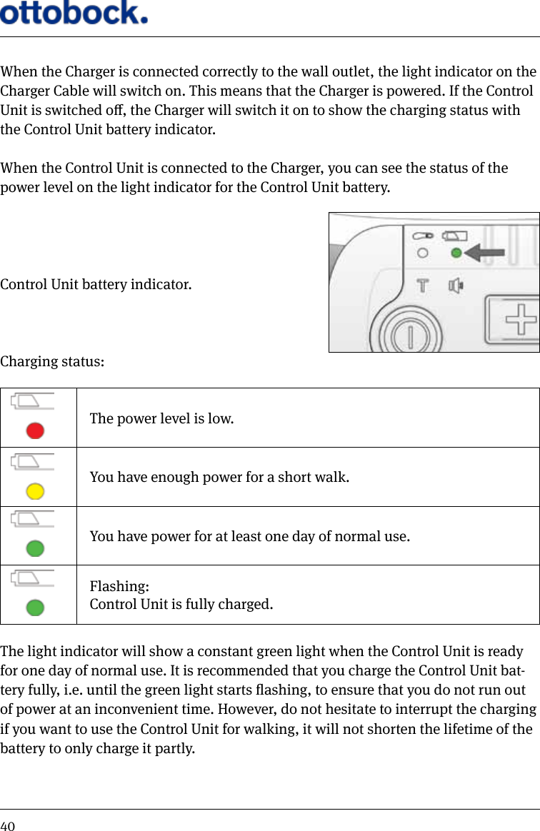 40When the Charger is connected correctly to the wall outlet, the light indicator on the Charger Cable will switch on. This means that the Charger is powered. If the Control Unit is switched o, the Charger will switch it on to show the charging status with the Control Unit battery indicator.When the Control Unit is connected to the Charger, you can see the status of the power level on the light indicator for the Control Unit battery. Control Unit battery indicator.Charging status:The power level is low.You have enough power for a short walk.You have power for at least one day of normal use.Flashing:Control Unit is fully charged.The light indicator will show a constant green light when the Control Unit is ready for one day of normal use. It is recommended that you charge the Control Unit bat-tery fully, i.e. until the green light starts ashing, to ensure that you do not run out of power at an inconvenient time. However, do not hesitate to interrupt the charging if you want to use the Control Unit for walking, it will not shorten the lifetime of the battery to only charge it partly.