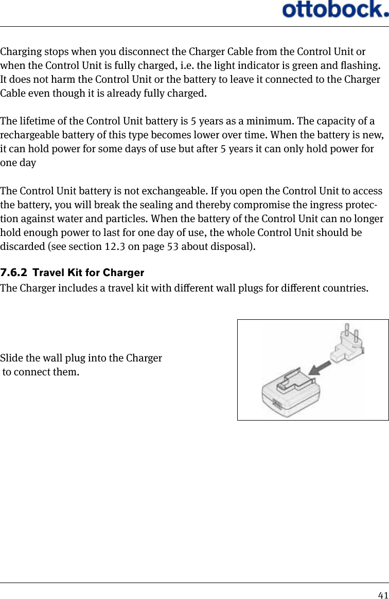 41Charging stops when you disconnect the Charger Cable from the Control Unit or when the Control Unit is fully charged, i.e. the light indicator is green and ashing. It does not harm the Control Unit or the battery to leave it connected to the Charger Cable even though it is already fully charged.The lifetime of the Control Unit battery is 5 years as a minimum. The capacity of a rechargeable battery of this type becomes lower over time. When the battery is new, it can hold power for some days of use but after 5 years it can only hold power for one dayThe Control Unit battery is not exchangeable. If you open the Control Unit to access the battery, you will break the sealing and thereby compromise the ingress protec-tion against water and particles. When the battery of the Control Unit can no longer hold enough power to last for one day of use, the whole Control Unit should be discarded (see section 12.3 on page 53 about disposal).7.6.2  Travel Kit for ChargerThe Charger includes a travel kit with dierent wall plugs for dierent countries.Slide the wall plug into the Charger to connect them.