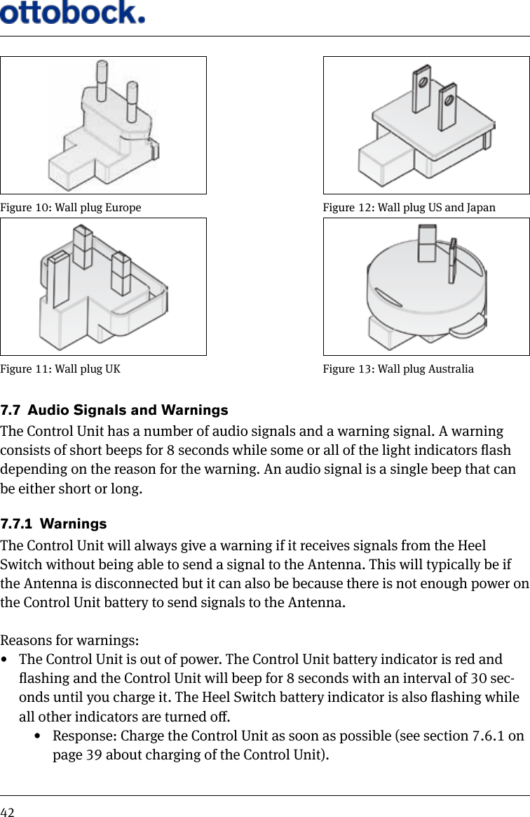 427.7  Audio Signals and WarningsThe Control Unit has a number of audio signals and a warning signal. A warning consists of short beeps for 8 seconds while some or all of the light indicators ash depending on the reason for the warning. An audio signal is a single beep that can be either short or long.7.7.1  WarningsThe Control Unit will always give a warning if it receives signals from the Heel Switch without being able to send a signal to the Antenna. This will typically be if the Antenna is disconnected but it can also be because there is not enough power on the Control Unit battery to send signals to the Antenna. Reasons for warnings:&bull;  The Control Unit is out of power. The Control Unit battery indicator is red and ashing and the Control Unit will beep for 8 seconds with an interval of 30 sec-onds until you charge it. The Heel Switch battery indicator is also ashing while all other indicators are turned o.&bull;  Response: Charge the Control Unit as soon as possible (see section 7.6.1 on page 39 about charging of the Control Unit).Figure 10: Wall plug EuropeFigure 11: Wall plug UKFigure 12: Wall plug US and JapanFigure 13: Wall plug Australia
