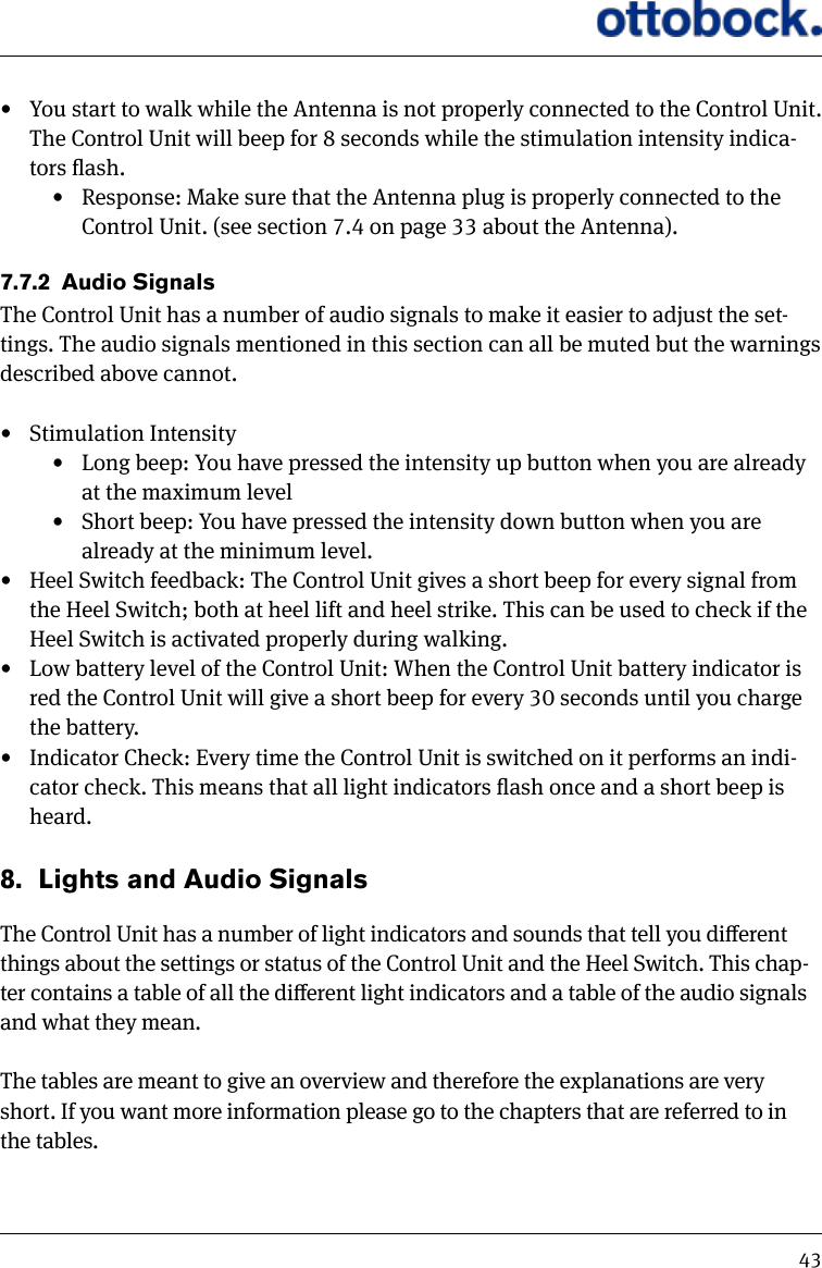 43&bull;  You start to walk while the Antenna is not properly connected to the Control Unit. The Control Unit will beep for 8 seconds while the stimulation intensity indica-tors ash. &bull;  Response: Make sure that the Antenna plug is properly connected to the Control Unit. (see section 7.4 on page 33 about the Antenna).7.7.2  Audio SignalsThe Control Unit has a number of audio signals to make it easier to adjust the set-tings. The audio signals mentioned in this section can all be muted but the warnings described above cannot.&bull;  Stimulation Intensity&bull;  Long beep: You have pressed the intensity up button when you are already at the maximum level&bull;  Short beep: You have pressed the intensity down button when you are already at the minimum level.&bull;  Heel Switch feedback: The Control Unit gives a short beep for every signal from the Heel Switch; both at heel lift and heel strike. This can be used to check if the Heel Switch is activated properly during walking.&bull;  Low battery level of the Control Unit: When the Control Unit battery indicator is red the Control Unit will give a short beep for every 30 seconds until you charge the battery.&bull;  Indicator Check: Every time the Control Unit is switched on it performs an indi-cator check. This means that all light indicators ash once and a short beep is heard.8.  Lights and Audio SignalsThe Control Unit has a number of light indicators and sounds that tell you dierent things about the settings or status of the Control Unit and the Heel Switch. This chap-ter contains a table of all the dierent light indicators and a table of the audio signals and what they mean. The tables are meant to give an overview and therefore the explanations are very short. If you want more information please go to the chapters that are referred to in the tables.
