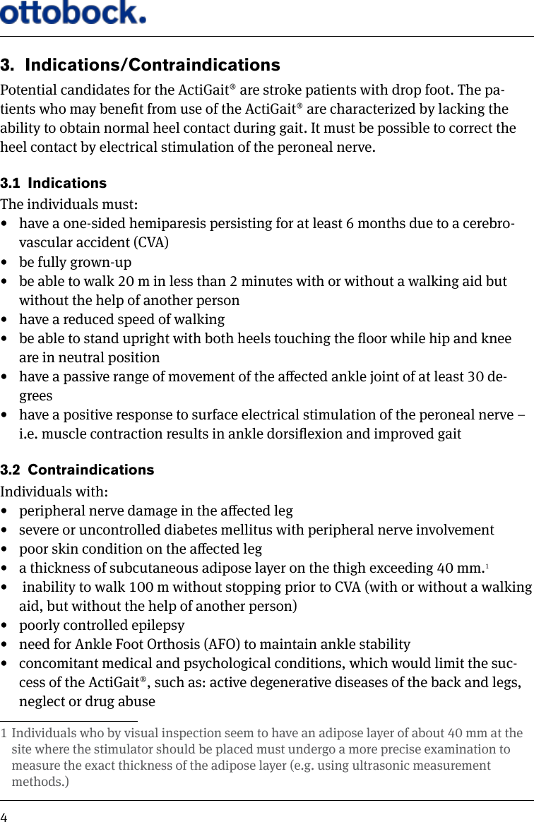 43.  Indications/ContraindicationsPotential candidates for the ActiGait&reg; are stroke patients with drop foot. The pa-tients who may benet from use of the ActiGait&reg; are characterized by lacking the ability to obtain normal heel contact during gait. It must be possible to correct the heel contact by electrical stimulation of the peroneal nerve.3.1  Indications The individuals must: &bull;  have a one-sided hemiparesis persisting for at least 6 months due to a cerebro-vascular accident (CVA) &bull;  be fully grown-up&bull;  be able to walk 20 m in less than 2 minutes with or without a walking aid but without the help of another person &bull;  have a reduced speed of walking &bull;  be able to stand upright with both heels touching the oor while hip and knee are in neutral position &bull;  have a passive range of movement of the aected ankle joint of at least 30 de-grees &bull;  have a positive response to surface electrical stimulation of the peroneal nerve &ndash; i.e. muscle contraction results in ankle dorsiexion and improved gait 3.2  ContraindicationsIndividuals with: &bull;  peripheral nerve damage in the aected leg &bull;  severe or uncontrolled diabetes mellitus with peripheral nerve involvement &bull;  poor skin condition on the aected leg &bull;  a thickness of subcutaneous adipose layer on the thigh exceeding 40 mm.1&bull;   inability to walk 100 m without stopping prior to CVA (with or without a walking aid, but without the help of another person) &bull;  poorly controlled epilepsy &bull;  need for Ankle Foot Orthosis (AFO) to maintain ankle stability &bull;  concomitant medical and psychological conditions, which would limit the suc-cess of the ActiGait&reg;, such as: active degenerative diseases of the back and legs, neglect or drug abuse 1 Individuals who by visual inspection seem to have an adipose layer of about 40 mm at the site where the stimulator should be placed must undergo a more precise examination to measure the exact thickness of the adipose layer (e.g. using ultrasonic measurement methods.)