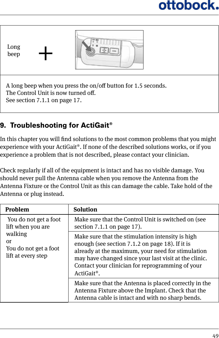 49Long beep +A long beep when you press the on/o button for 1.5 seconds.The Control Unit is now turned o. See section 7.1.1 on page 17.9.  Troubleshooting for ActiGait&reg;In this chapter you will nd solutions to the most common problems that you might experience with your ActiGait&reg;. If none of the described solutions works, or if you experience a problem that is not described, please contact your clinician.Check regularly if all of the equipment is intact and has no visible damage. You should never pull the Antenna cable when you remove the Antenna from the Antenna Fixture or the Control Unit as this can damage the cable. Take hold of the Antenna or plug instead. Problem Solution You do not get a foot lift when you are walking or You do not get a foot lift at every stepMake sure that the Control Unit is switched on (see section 7.1.1 on page 17).Make sure that the stimulation intensity is high enough (see section 7.1.2 on page 18). If it is already at the maximum, your need for stimulation may have changed since your last visit at the clinic. Contact your clinician for reprogramming of your ActiGait&reg;.Make sure that the Antenna is placed correctly in the Antenna Fixture above the Implant. Check that the Antenna cable is intact and with no sharp bends.