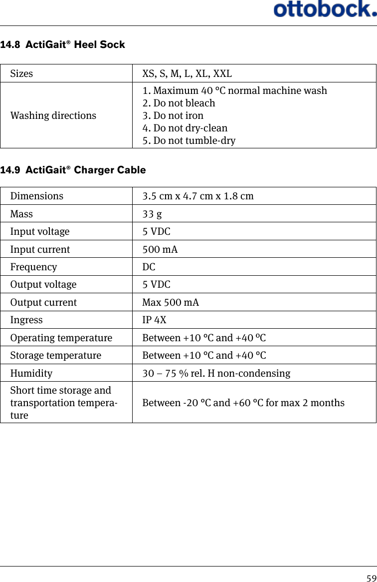 5914.8  ActiGait&reg; Heel SockSizes XS, S, M, L, XL, XXLWashing directions1. Maximum 40 &deg;C normal machine wash2. Do not bleach3. Do not iron4. Do not dry-clean5. Do not tumble-dry14.9  ActiGait&reg; Charger CableDimensions 3.5 cm x 4.7 cm x 1.8 cmMass 33 gInput voltage 5 VDCInput current 500 mAFrequency DCOutput voltage 5 VDCOutput current Max 500 mAIngress IP 4XOperating temperature Between +10 &deg;C and +40 &ordm;CStorage temperature Between +10 &deg;C and +40 &deg;CHumidity 30 &ndash; 75 % rel. H non-condensingShort time storage and transportation tempera-tureBetween -20 &deg;C and +60 &deg;C for max 2 months