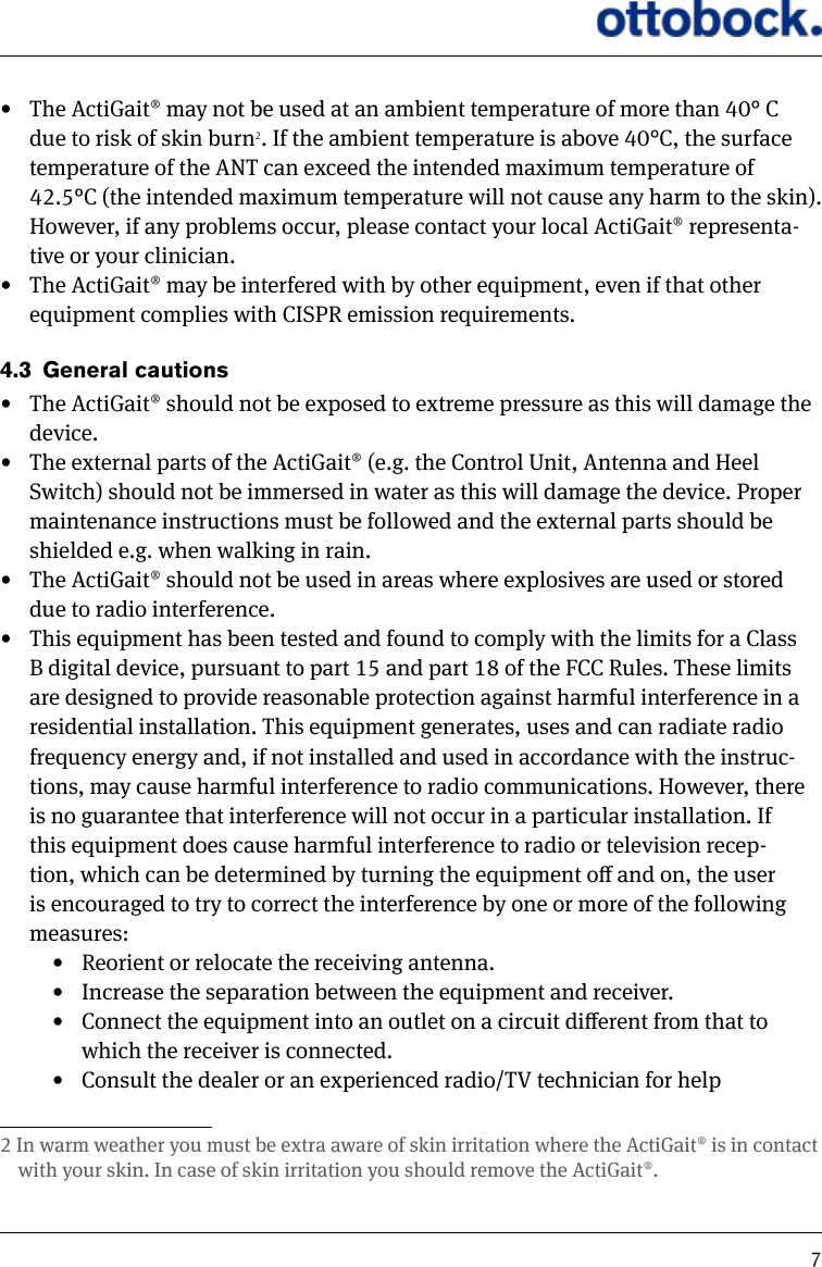 7&bull;  The ActiGait&reg; may not be used at an ambient temperature of more than 40&deg; C due to risk of skin burn2. If the ambient temperature is above 40&deg;C, the surface temperature of the ANT can exceed the intended maximum temperature of 42.5&deg;C (the intended maximum temperature will not cause any harm to the skin). However, if any problems occur, please contact your local ActiGait&reg; representa-tive or your clinician.&bull;  The ActiGait&reg; may be interfered with by other equipment, even if that other equipment complies with CISPR emission requirements.4.3  General cautions &bull;  The ActiGait&reg; should not be exposed to extreme pressure as this will damage the device. &bull;  The external parts of the ActiGait&reg; (e.g. the Control Unit, Antenna and Heel Switch) should not be immersed in water as this will damage the device. Proper maintenance instructions must be followed and the external parts should be shielded e.g. when walking in rain.&bull;  The ActiGait&reg; should not be used in areas where explosives are used or stored due to radio interference. &bull;  This equipment has been tested and found to comply with the limits for a Class B digital device, pursuant to part 15 and part 18 of the FCC Rules. These limits are designed to provide reasonable protection against harmful interference in a residential installation. This equipment generates, uses and can radiate radio frequency energy and, if not installed and used in accordance with the instruc-tions, may cause harmful interference to radio communications. However, there is no guarantee that interference will not occur in a particular installation. If this equipment does cause harmful interference to radio or television recep-tion, which can be determined by turning the equipment o and on, the user is encouraged to try to correct the interference by one or more of the following measures:&bull;  Reorient or relocate the receiving antenna.&bull;  Increase the separation between the equipment and receiver.&bull;  Connect the equipment into an outlet on a circuit dierent from that to which the receiver is connected.&bull;  Consult the dealer or an experienced radio/TV technician for help2 In warm weather you must be extra aware of skin irritation where the ActiGait&reg; is in contact with your skin. In case of skin irritation you should remove the ActiGait&reg;. 