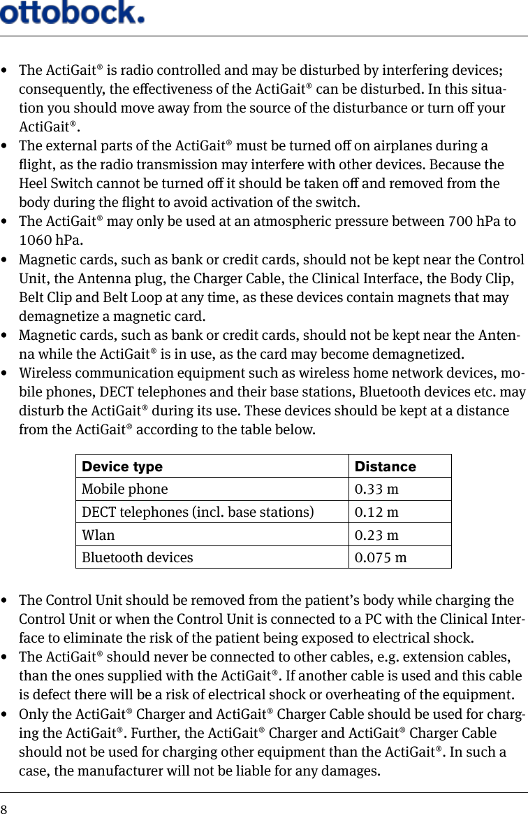 8&bull;  The ActiGait&reg; is radio controlled and may be disturbed by interfering devices; consequently, the eectiveness of the ActiGait&reg; can be disturbed. In this situa-tion you should move away from the source of the disturbance or turn o your ActiGait&reg;.&bull;  The external parts of the ActiGait&reg; must be turned o on airplanes during a ight, as the radio transmission may interfere with other devices. Because the Heel Switch cannot be turned o it should be taken o and removed from the body during the ight to avoid activation of the switch.&bull;  The ActiGait&reg; may only be used at an atmospheric pressure between 700 hPa to 1060 hPa.&bull;  Magnetic cards, such as bank or credit cards, should not be kept near the Control Unit, the Antenna plug, the Charger Cable, the Clinical Interface, the Body Clip, Belt Clip and Belt Loop at any time, as these devices contain magnets that may demagnetize a magnetic card.&bull;  Magnetic cards, such as bank or credit cards, should not be kept near the Anten-na while the ActiGait&reg; is in use, as the card may become demagnetized.&bull;  Wireless communication equipment such as wireless home network devices, mo-bile phones, DECT telephones and their base stations, Bluetooth devices etc. may disturb the ActiGait&reg; during its use. These devices should be kept at a distance from the ActiGait&reg; according to the table below.&bull;  The Control Unit should be removed from the patient&rsquo;s body while charging the Control Unit or when the Control Unit is connected to a PC with the Clinical Inter-face to eliminate the risk of the patient being exposed to electrical shock.&bull;  The ActiGait&reg; should never be connected to other cables, e.g. extension cables, than the ones supplied with the ActiGait&reg;. If another cable is used and this cable is defect there will be a risk of electrical shock or overheating of the equipment.&bull;  Only the ActiGait&reg; Charger and ActiGait&reg; Charger Cable should be used for charg-ing the ActiGait&reg;. Further, the ActiGait&reg; Charger and ActiGait&reg; Charger Cable should not be used for charging other equipment than the ActiGait&reg;. In such a case, the manufacturer will not be liable for any damages.Device type DistanceMobile phone 0.33 mDECT telephones (incl. base stations) 0.12 mWlan 0.23 mBluetooth devices 0.075 m