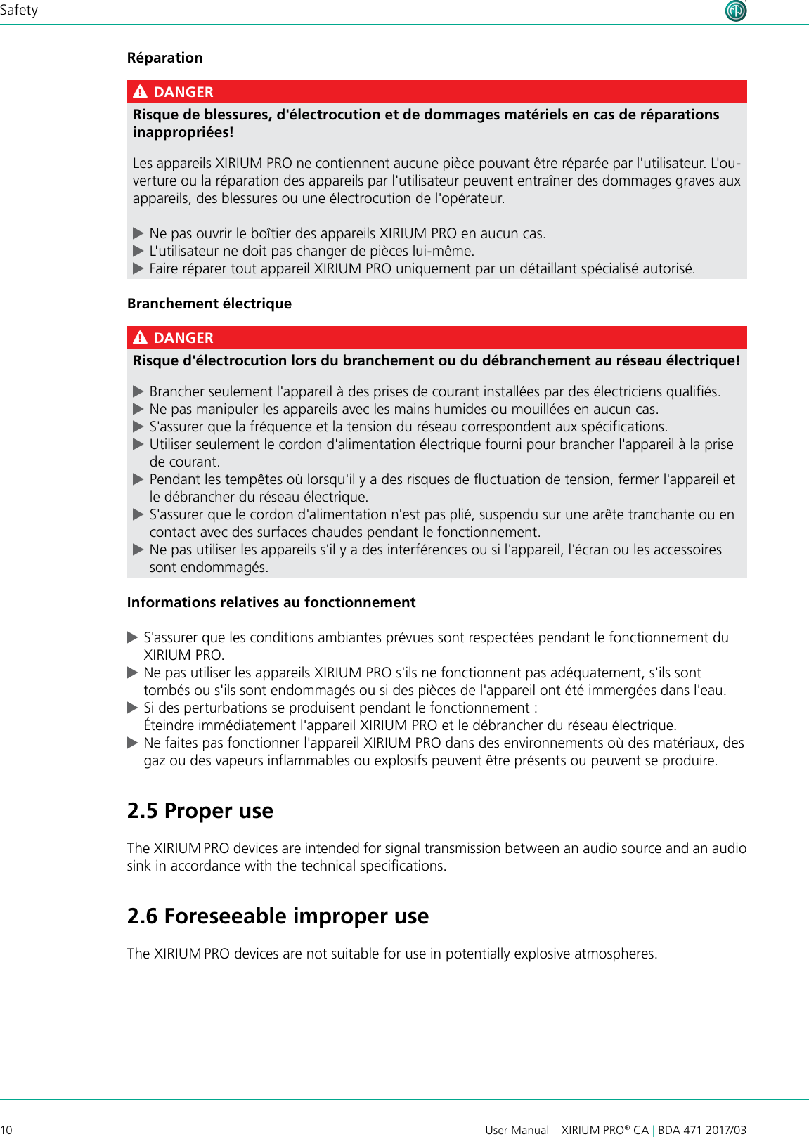 10User Manual – XIRIUM PRO® CA | BDA 471 2017/03SafetyRéparation DANGERRisque de blessures, d&apos;électrocution et de dommages matériels en cas de réparations inappropriées!Les appareils XIRIUM PRO ne contiennent aucune pièce pouvant être réparée par l&apos;utilisateur. L&apos;ou-verture ou la réparation des appareils par l&apos;utilisateur peuvent entraîner des dommages graves aux appareils, des blessures ou une électrocution de l&apos;opérateur. cNe pas ouvrir le boîtier des appareils XIRIUM PRO en aucun cas. cL&apos;utilisateur ne doit pas changer de pièces lui-même. cFaire réparer tout appareil XIRIUM PRO uniquement par un détaillant spécialisé autorisé.Branchement électrique DANGERRisque d&apos;électrocution lors du branchement ou du débranchement au réseau électrique! cBrancher seulement l&apos;appareil à des prises de courant installées par des électriciens qualifiés. cNe pas manipuler les appareils avec les mains humides ou mouillées en aucun cas. cS&apos;assurer que la fréquence et la tension du réseau correspondent aux spécifications. cUtiliser seulement le cordon d&apos;alimentation électrique fourni pour brancher l&apos;appareil à la prise de courant. cPendant les tempêtes où lorsqu&apos;il y a des risques de fluctuation de tension, fermer l&apos;appareil et le débrancher du réseau électrique. cS&apos;assurer que le cordon d&apos;alimentation n&apos;est pas plié, suspendu sur une arête tranchante ou en contact avec des surfaces chaudes pendant le fonctionnement. cNe pas utiliser les appareils s&apos;il y a des interférences ou si l&apos;appareil, l&apos;écran ou les accessoires sont endommagés.Informations relatives au fonctionnement cS&apos;assurer que les conditions ambiantes prévues sont respectées pendant le fonctionnement du XIRIUM PRO. cNe pas utiliser les appareils XIRIUM PRO s&apos;ils ne fonctionnent pas adéquatement, s&apos;ils sont tombés ou s&apos;ils sont endommagés ou si des pièces de l&apos;appareil ont été immergées dans l&apos;eau. cSi des perturbations se produisent pendant le fonctionnement : Éteindre immédiatement l&apos;appareil XIRIUM PRO et le débrancher du réseau électrique. cNe faites pas fonctionner l&apos;appareil XIRIUM PRO dans des environnements où des matériaux, des gaz ou des vapeurs inflammables ou explosifs peuvent être présents ou peuvent se produire.2.5 Proper useThe XIRIUM PRO devices are intended for signal transmission between an audio source and an audio sink in accordance with the technical specications.2.6 Foreseeable improper useThe XIRIUM PRO devices are not suitable for use in potentially explosive atmospheres.