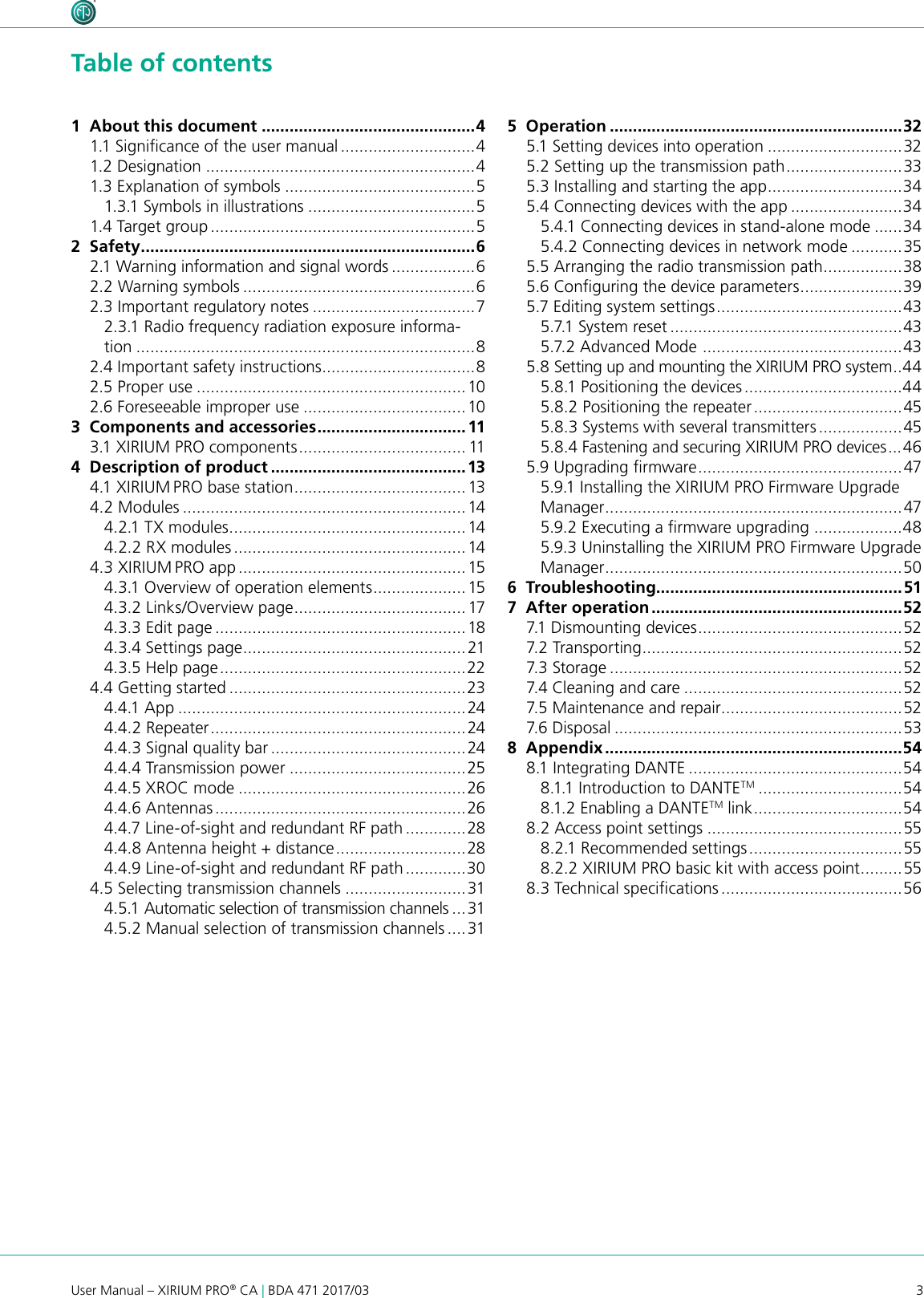 3User Manual – XIRIUM PRO® CA | BDA 471 2017/03 Table of contents1  About this document ..............................................41.1 Signicance of the user manual .............................41.2 Designation ..........................................................41.3 Explanation of symbols .........................................51.3.1 Symbols in illustrations ....................................51.4 Target group .........................................................52  Safety ........................................................................62.1 Warning information and signal words ..................62.2 Warning symbols ..................................................62.3 Important regulatory notes ...................................72.3.1 Radio frequency radiation exposure informa-tion .........................................................................82.4 Important safety instructions .................................82.5 Proper use ..........................................................102.6 Foreseeable improper use ................................... 103  Components and accessories ................................ 113.1 XIRIUM PRO components .................................... 114  Description of product ..........................................134.1 X IRIUM PRO base station ..................................... 134.2 Modules ............................................................. 144.2.1 TX modules ...................................................144.2.2 RX modules .................................................. 144.3 XIRIUM PRO app ................................................. 154.3.1 Overview of operation elements .................... 154.3.2 Links/Overview page .....................................174.3.3 Edit page ......................................................184.3.4 Settings page ................................................214.3.5 Help page ..................................................... 224.4 Getting started ...................................................234.4.1 App ..............................................................244.4.2 Repeater ....................................................... 244.4.3 Signal quality bar ..........................................244.4.4 Transmission power ......................................254.4.5 XROC mode .................................................264.4.6 Antennas ......................................................264.4.7 Line-of-sight and redundant RF path .............284.4.8 Antenna height + distance ............................ 284.4.9 Line-of-sight and redundant RF path .............304.5 Selecting transmission channels ..........................314.5.1 Automatic selection of transmission channels ...314.5.2 Manual selection of transmission channels ....315  Operation ...............................................................325.1 Setting devices into operation .............................325.2 Setting up the transmission path ......................... 335.3 Installing and starting the app .............................345.4 Connecting devices with the app ........................345.4.1 Connecting devices in stand-alone mode ......345.4.2 Connecting devices in network mode ...........355.5 Arranging the radio transmission path .................385.6 Conguring the device parameters ...................... 395.7 Editing system settings ........................................ 435.7.1 System reset ..................................................435.7.2 Advanced Mode  ...........................................435.8 Setting up and mounting the XIRIUM PRO system .. 445.8.1 Positioning the devices ..................................445.8.2 Positioning the repeater ................................ 455.8.3 Systems with several transmitters ..................455.8.4 Fastening and securing XIRIUM PRO devices ... 465.9 Upgrading rmware ............................................475.9.1 Installing the XIRIUM PRO Firmware Upgrade Manager ................................................................475.9.2 Executing a rmware upgrading  ...................485.9.3 Uninstalling the XIRIUM PRO Firmware Upgrade Manager ................................................................ 506  Troubleshooting.....................................................517  After operation ......................................................527.1 Dismounting devices ............................................527.2 Transporting ........................................................527.3 Storage ...............................................................527.4 Cleaning and care ...............................................527.5 Maintenance and repair .......................................527.6 Dispo sal ..............................................................538  Appendix ................................................................548.1 Integrating DANTE ..............................................548.1.1 Introduction to DANTETM ...............................548.1.2 Enabling a DANTETM link ................................ 548.2 Access point settings ..........................................558.2.1 Recommended settings .................................558.2.2 XIRIUM PRO basic kit with access point .........558.3 Technical specications .......................................56