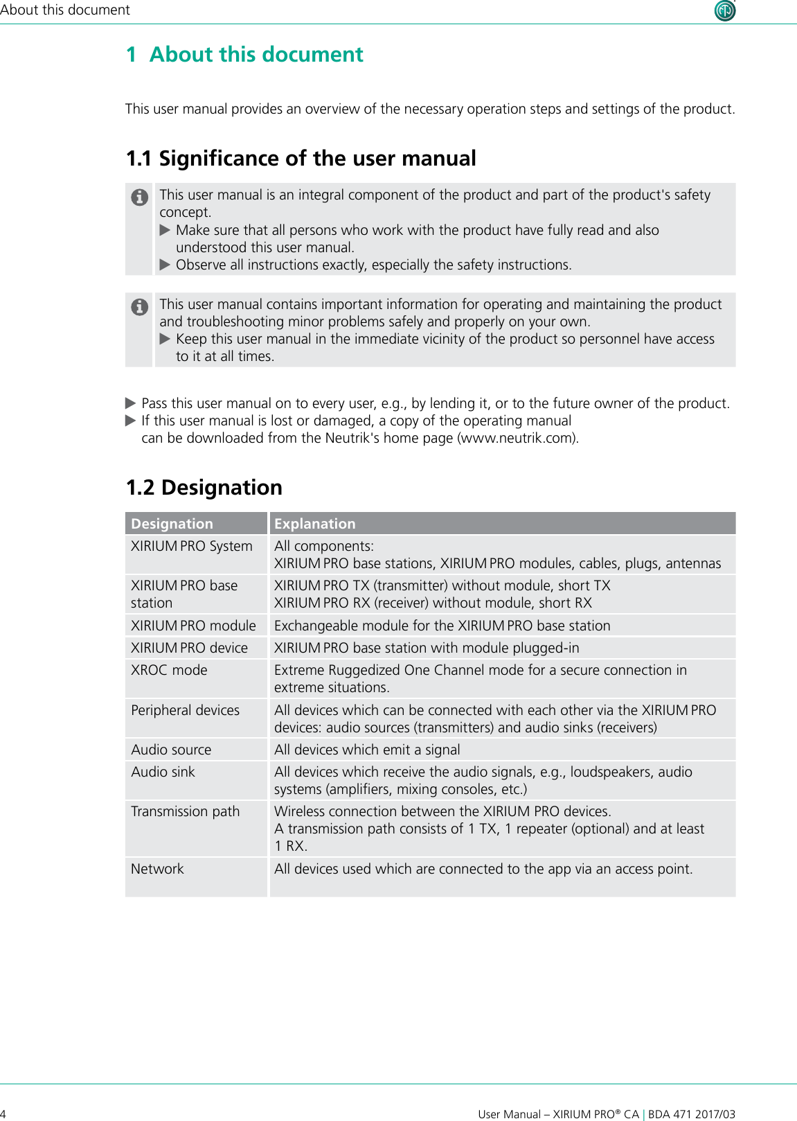 4User Manual – XIRIUM PRO® CA | BDA 471 2017/03About this document1  About this documentThis user manual provides an overview of the necessary operation steps and settings of the product. 1.1 Signiﬁcance of the user manualThis user manual is an integral component of the product and part of the product&apos;s safety concept.  cMake sure that all persons who work with the product have fully read and also understood this user manual. cObserve all instructions exactly, especially the safety instructions.This user manual contains important information for operating and maintaining the product and troubleshooting minor problems safely and properly on your own. cKeep this user manual in the immediate vicinity of the product so personnel have access to it at all times. cPass this user manual on to every user, e.g., by lending it, or to the future owner of the product. cIf this user manual is lost or damaged, a copy of the operating manual  can be downloaded from the Neutrik&apos;s home page (www.neutrik.com).1.2 DesignationDesignation ExplanationXIRIUM PRO System All components:XIRIUM PRO base stations, XIRIUM PRO modules, cables, plugs, antennasXIRIUM PRO base stationXIRIUM PRO TX (transmitter) without module, short TXXIRIUM PRO RX (receiver) without module, short RXXIRIUM PRO module Exchangeable module for the XIRIUM PRO base stationXIRIUM PRO device XIRIUM PRO base station with module plugged-inXROC mode Extreme Ruggedized One Channel mode for a secure connection in extreme situations.Peripheral devices All devices which can be connected with each other via the XIRIUM PRO devices: audio sources (transmitters) and audio sinks (receivers)Audio source All devices which emit a signalAudio sink All devices which receive the audio signals, e.g., loudspeakers, audio systems (ampliers, mixing consoles, etc.)Transmission path Wireless connection between the XIRIUM PRO devices.A transmission path consists of 1 TX, 1 repeater (optional) and at least 1 RX.Network All devices used which are connected to the app via an access point.