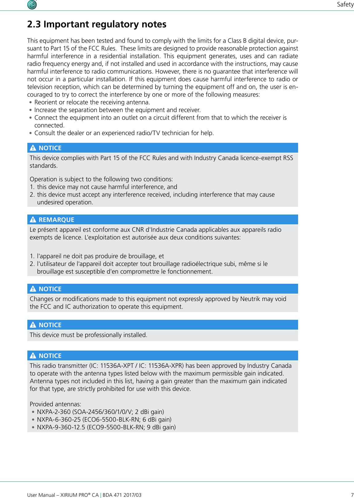 7User Manual – XIRIUM PRO® CA | BDA 471 2017/03Safety2.3 Important regulatory notesThis equipment has been tested and found to comply with the limits for a Class B digital device, pur-suant to Part 15 of the FCC Rules.  These limits are designed to provide reasonable protection against harmful interference in a residential installation. This equipment generates, uses and can radiate radio frequency energy and, if not installed and used in accordance with the instructions, may cause harmful interference to radio communications. However, there is no guarantee that interference will not occur in a particular installation. If this equipment does cause harmful interference to radio or television reception, which can be determined by turning the equipment off and on, the user is en-couraged to try to correct the interference by one or more of the following measures: •Reorient or relocate the receiving antenna. •Increase the separation between the equipment and receiver. •Connect the equipment into an outlet on a circuit different from that to which the receiver is connected. •Consult the dealer or an experienced radio/TV technician for help. NOTICEThis device complies with Part 15 of the FCC Rules and with Industry Canada licence-exempt RSS standards.Operation is subject to the following two conditions:1. this device may not cause harmful interference, and 2. this device must accept any interference received, including interference that may cause undesired operation. REMARQUELe présent appareil est conforme aux CNR d&apos;Industrie Canada applicables aux appareils radioexempts de licence. L&apos;exploitation est autorisée aux deux conditions suivantes:1. l&apos;appareil ne doit pas produire de brouillage, et 2. l&apos;utilisateur de l&apos;appareil doit accepter tout brouillage radioélectrique subi, même si le brouillage est susceptible d&apos;en compromettre le fonctionnement. NOTICEChanges or modications made to this equipment not expressly approved by Neutrik may void the FCC and IC authorization to operate this equipment. NOTICEThis device must be professionally installed. NOTICEThis radio transmitter (IC: 11536A-XPT / IC: 11536A-XPR) has been approved by Industry Canada to operate with the antenna types listed below with the maximum permissible gain indicated. Antenna types not included in this list, having a gain greater than the maximum gain indicated for that type, are strictly prohibited for use with this device.Provided antennas: • NXPA-2-360 (SOA-2456/360/1/0/V; 2 dBi gain)  • NXPA-6-360-25 (ECO6-5500-BLK-RN; 6 dBi gain)  • NXPA-9-360-12.5 (ECO9-5500-BLK-RN; 9 dBi gain)