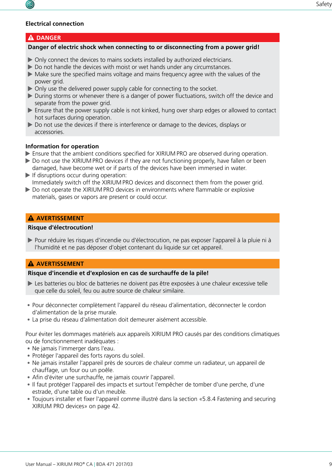 9User Manual – XIRIUM PRO® CA | BDA 471 2017/03SafetyElectrical connection DANGERDanger of electric shock when connecting to or disconnecting from a power grid! cOnly connect the devices to mains sockets installed by authorized electricians. cDo not handle the devices with moist or wet hands under any circumstances. cMake sure the specied mains voltage and mains frequency agree with the values of the power grid. cOnly use the delivered power supply cable for connecting to the socket. cDuring storms or whenever there is a danger of power uctuations, switch off the device and separate from the power grid. cEnsure that the power supply cable is not kinked, hung over sharp edges or allowed to contact hot surfaces during operation. cDo not use the devices if there is interference or damage to the devices, displays or accessories.Information for operation cEnsure that the ambient conditions specied for XIRIUM PRO are observed during operation. cDo not use the XIRIUM PRO devices if they are not functioning properly, have fallen or been damaged, have become wet or if parts of the devices have been immersed in water. cIf disruptions occur during operation: Immediately switch off the XIRIUM PRO devices and disconnect them from the power grid. cDo not operate the XIRIUM PRO devices in environments where ammable or explosive materials, gases or vapors are present or could occur. AVERTISSEMENTRisque d&apos;électrocution! cPour réduire les risques d&apos;incendie ou d&apos;électrocution, ne pas exposer l&apos;appareil à la pluie ni à l&apos;humidité et ne pas déposer d&apos;objet contenant du liquide sur cet appareil. AVERTISSEMENTRisque d&apos;incendie et d&apos;explosion en cas de surchauffe de la pile! cLes batteries ou bloc de batteries ne doivent pas être exposées à une chaleur excessive telle que celle du soleil, feu ou autre source de chaleur similaire. •Pour déconnecter complètement l’appareil du réseau d’alimentation, déconnecter le cordon d’alimentation de la prise murale. •La prise du réseau d’alimentation doit demeurer aisément accessible.Pour éviter les dommages matériels aux appareils XIRIUM PRO causés par des conditions climatiques ou de fonctionnement inadéquates : •Ne jamais l&apos;immerger dans l&apos;eau. •Protéger l&apos;appareil des forts rayons du soleil. •Ne jamais installer l&apos;appareil près de sources de chaleur comme un radiateur, un appareil de chauffage, un four ou un poêle. •Afin d&apos;éviter une surchauffe, ne jamais couvrir l&apos;appareil. •Il faut protéger l&apos;appareil des impacts et surtout l&apos;empêcher de tomber d&apos;une perche, d&apos;une estrade, d&apos;une table ou d&apos;un meuble. •Toujours installer et fixer l&apos;appareil comme illustré dans la section «5.8.4 Fastening and securing XIRIUM PRO devices» on page 42.