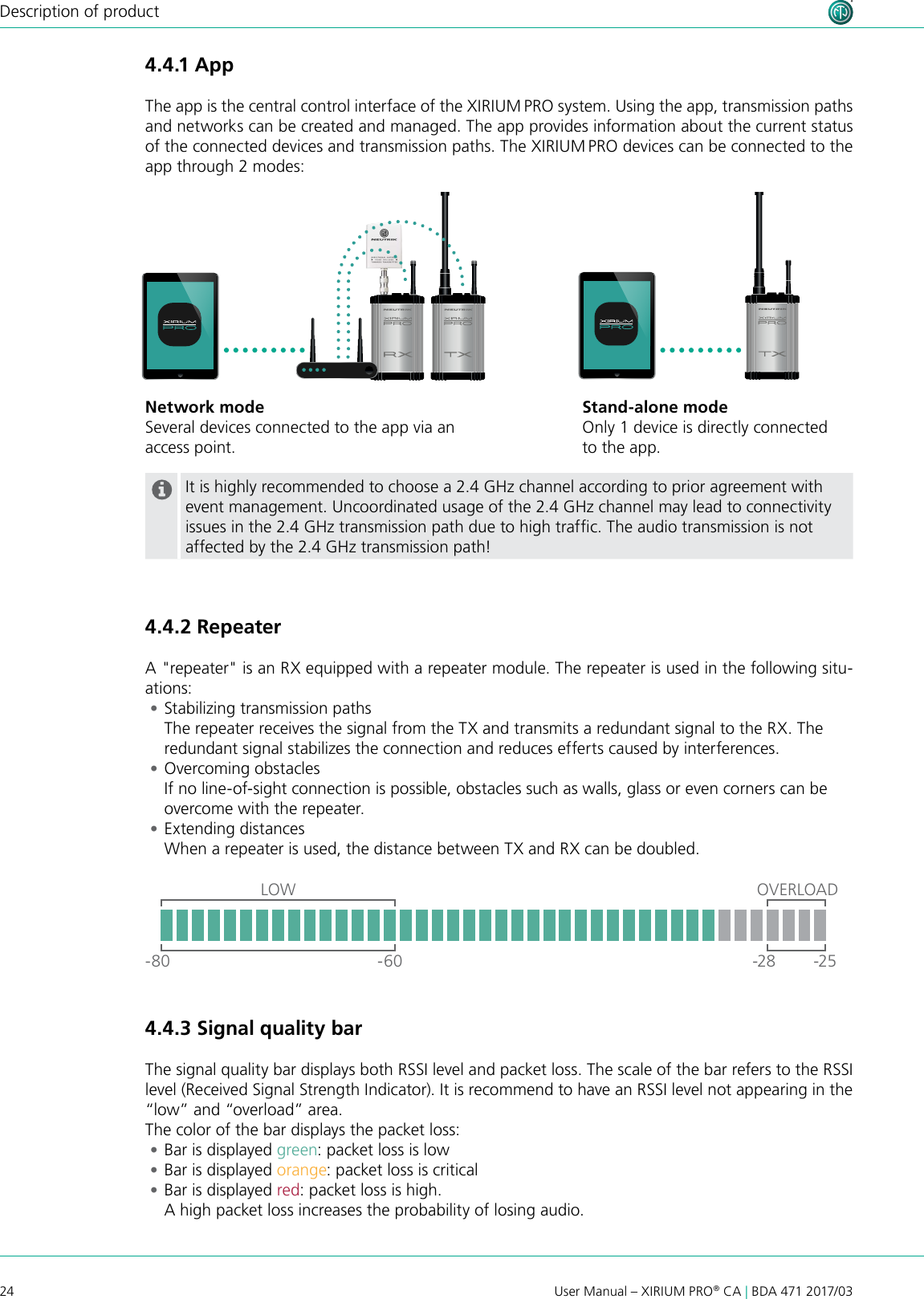 24User Manual – XIRIUM PRO® CA | BDA 471 2017/03Description of productIt is highly recommended to choose a 2.4 GHz channel according to prior agreement with event management. Uncoordinated usage of the 2.4 GHz channel may lead to connectivity issues in the 2.4 GHz transmission path due to high trafc. The audio transmission is not affected by the 2.4 GHz transmission path!4.4.2 RepeaterA &quot;repeater&quot; is an RX equipped with a repeater module. The repeater is used in the following situ-ations: •Stabilizing transmission paths The repeater receives the signal from the TX and transmits a redundant signal to the RX. The redundant signal stabilizes the connection and reduces efferts caused by interferences. •Overcoming obstacles If no line-of-sight connection is possible, obstacles such as walls, glass or even corners can be overcome with the repeater. •Extending distances When a repeater is used, the distance between TX and RX can be doubled.OVERLOADLOW-80 -60 -28 -254.4.3 Signal quality barThe signal quality bar displays both RSSI level and packet loss. The scale of the bar refers to the RSSI level (Received Signal Strength Indicator). It is recommend to have an RSSI level not appearing in the “low” and “overload” area. The color of the bar displays the packet loss: •Bar is displayed green: packet loss is low •Bar is displayed orange: packet loss is critical •Bar is displayed red: packet loss is high.  A high packet loss increases the probability of losing audio.4.4.1 AppThe app is the central control interface of the XIRIUM PRO system. Using the app, transmission paths and networks can be created and managed. The app provides information about the current status of the connected devices and transmission paths. The XIRIUM PRO devices can be connected to the app through 2 modes:Stand-alone modeOnly 1 device is directly connected to the app.Network modeSeveral devices connected to the app via an access point.