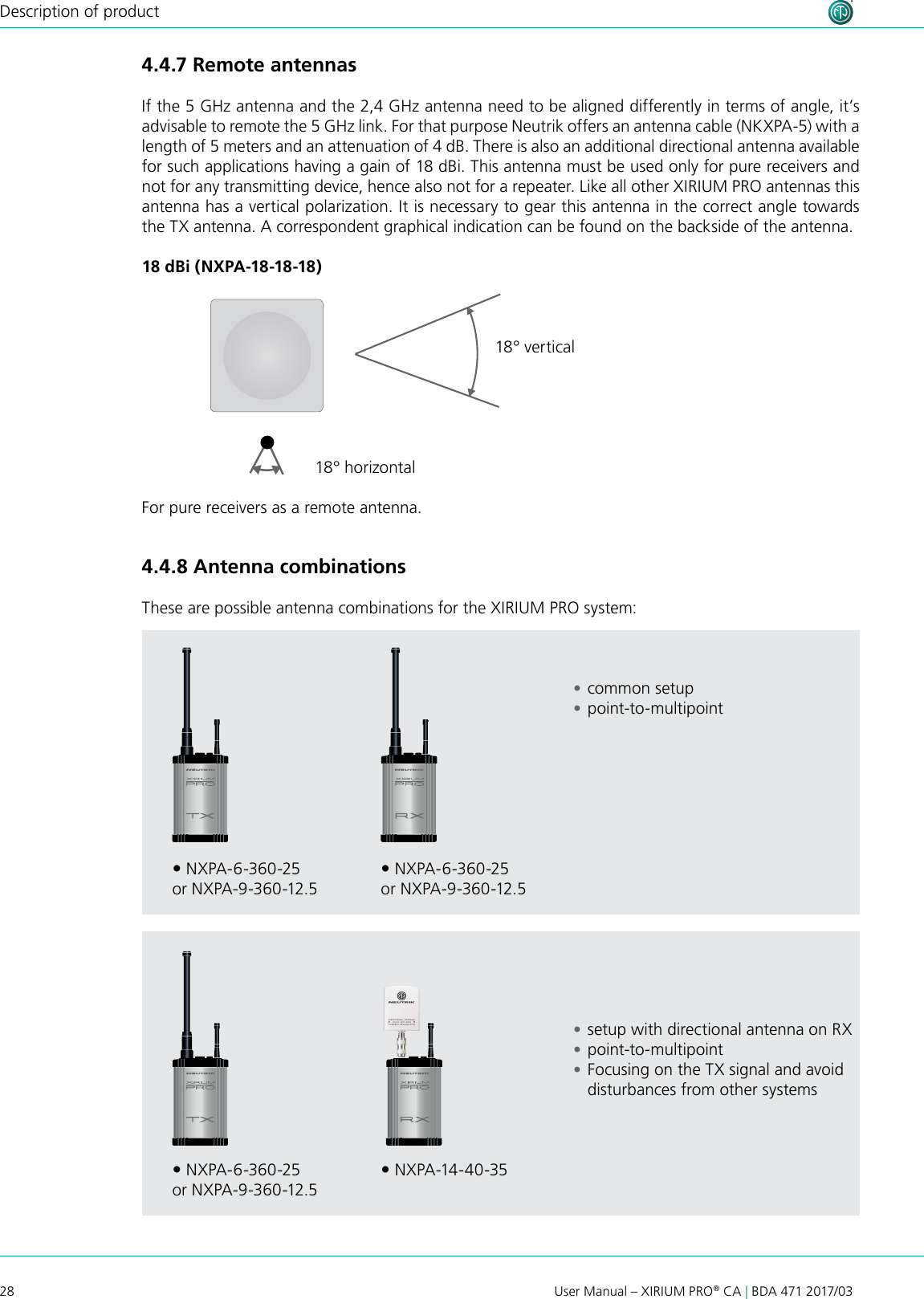 28User Manual – XIRIUM PRO® CA | BDA 471 2017/03Description of product18 dBi (NXPA-18-18-18)18° horizontal18° verticalFor pure receivers as a remote antenna. NXPA-6-360-25or NXPA-9-360-12.5 NXPA-6-360-25or NXPA-9-360-12.5 NXPA-6-360-25or NXPA-9-360-12.5 NXPA-14-40-354.4.7 Remote antennas If the 5 GHz antenna and the 2,4 GHz antenna need to be aligned differently in terms of angle, it’s advisable to remote the 5 GHz link. For that purpose Neutrik offers an antenna cable (NKXPA-5) with a length of 5 meters and an attenuation of 4 dB. There is also an additional directional antenna available for such applications having a gain of 18 dBi. This antenna must be used only for pure receivers and not for any transmitting device, hence also not for a repeater. Like all other XIRIUM PRO antennas this antenna has a vertical polarization. It is necessary to gear this antenna in the correct angle towards the TX antenna. A correspondent graphical indication can be found on the backside of the antenna.4.4.8 Antenna combinations These are possible antenna combinations for the XIRIUM PRO system: •common setup •point-to-multipoint •setup with directional antenna on RX •point-to-multipoint •Focusing on the TX signal and avoid disturbances from other systems 