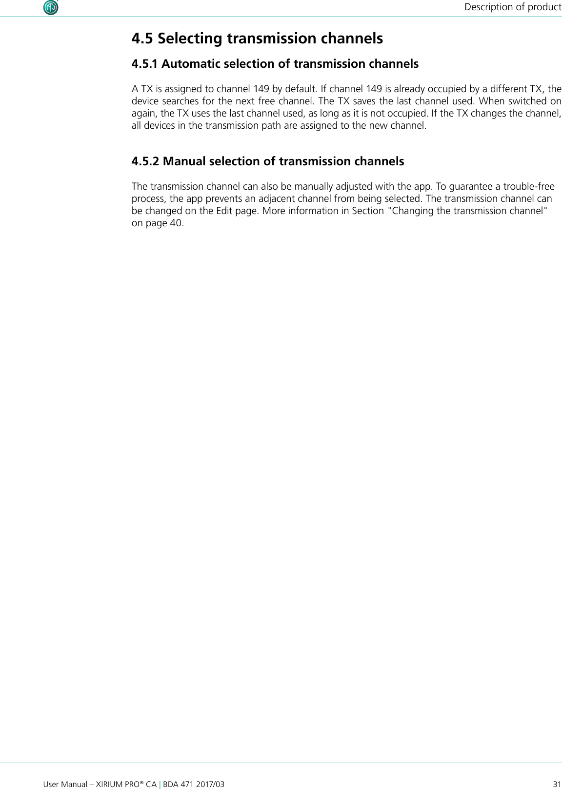 31User Manual – XIRIUM PRO® CA | BDA 471 2017/03Description of product4.5 Selecting transmission channels4.5.1 Automatic selection of transmission channelsA TX is assigned to channel 149 by default. If channel 149 is already occupied by a different TX, the device searches for the next free channel. The TX saves the last channel used. When switched on again, the TX uses the last channel used, as long as it is not occupied. If the TX changes the channel, all devices in the transmission path are assigned to the new channel.4.5.2 Manual selection of transmission channelsThe transmission channel can also be manually adjusted with the app. To guarantee a trouble-free process, the app prevents an adjacent channel from being selected. The transmission channel can be changed on the Edit page. More information in Section &quot;Changing the transmission channel&quot; on page 40.