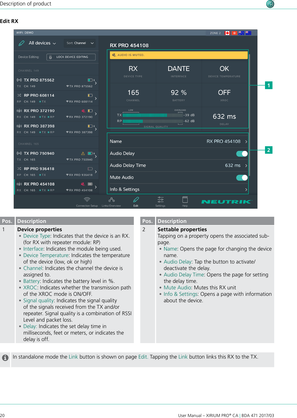 20User Manual – XIRIUM PRO® CA | BDA 471 2017/03Description of productEdit RXPos. Description1Device properties •Device Type: Indicates that the device is an RX. (for RX with repeater module: RP) •Interface: Indicates the module being used. •Device Temperature: Indicates the temperature of the device (low, ok or high) •Channel: Indicates the channel the device is assigned to. •Battery: Indicates the battery level in %. •XROC: Indicates whether the transmission path of the XROC mode is ON/OFF.  •Signal quality: Indicates the signal quality of the signals received from the TX and/or repeater. Signal quality is a combination of RSSI Level and packet loss. •Delay: Indicates the set delay time in milliseconds, feet or meters, or indicates the delay is off.Pos. Description2Settable propertiesTapping on a property opens the associated sub-page. •Name: Opens the page for changing the device name. •Audio Delay: Tap the button to activate/deactivate the delay. •Audio Delay Time: Opens the page for setting the delay time. •Mute Audio: Mutes this RX unit •Info &amp; Settings: Opens a page with information about the device.In standalone mode the Link button is shown on page Edit. Tapping the Link button links this RX to the TX.12