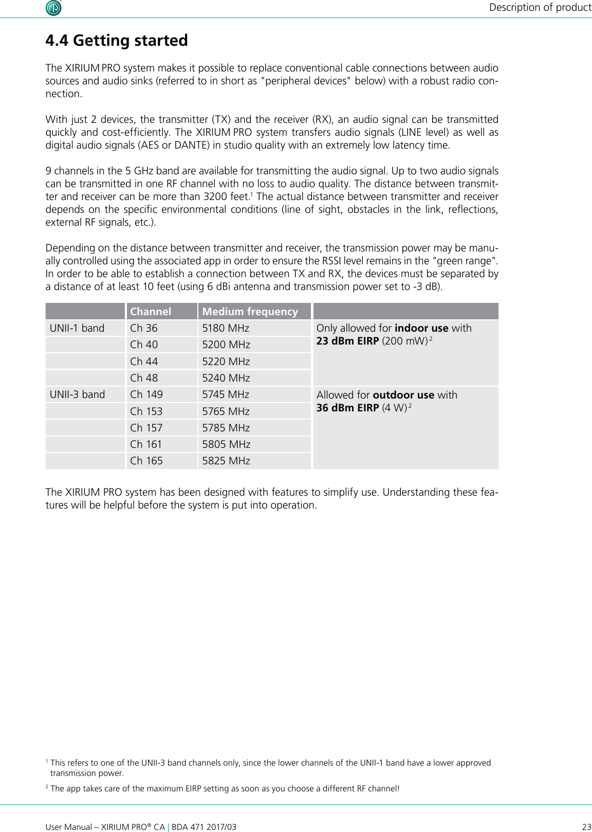 23User Manual – XIRIUM PRO® CA | BDA 471 2017/03Description of product4.4 Getting startedThe XIRIUM PRO system makes it possible to replace conventional cable connections between audio sources and audio sinks (referred to in short as &quot;peripheral devices&quot; below) with a robust radio con-nection. With just 2 devices, the transmitter (TX) and the receiver (RX), an audio signal can be transmitted quickly and cost-efciently. The XIRIUM PRO system transfers audio signals (LINE level) as well as digital audio signals (AES or DANTE) in studio quality with an extremely low latency time.9 channels in the 5 GHz band are available for transmitting the audio signal. Up to two audio signals can be transmitted in one RF channel with no loss to audio quality. The distance between transmit-ter and receiver can be more than 3200 feet.1 The actual distance between transmitter and receiver depends  on the specic  environmental  conditions  (line  of sight,  obstacles  in  the  link, reections, external RF signals, etc.).Depending on the distance between transmitter and receiver, the transmission power may be manu-ally controlled using the associated app in order to ensure the RSSI level remains in the &quot;green range&quot;. In order to be able to establish a connection between TX and RX, the devices must be separated by a distance of at least 10 feet (using 6 dBi antenna and transmission power set to -3 dB).Channel Medium frequencyUNII-1 band Ch 36 5180 MHz Only allowed for indoor use with 23 dBm EIRP (200 mW) 2Ch 40 5200 MHzCh 44 5220 MHzCh 48 5240 MHzUNII-3 band Ch 149 5745 MHz Allowed for outdoor use with 36 dBm EIRP (4 W) 2Ch 153 5765 MHzCh 157 5785 MHzCh 161 5805 MHzCh 165 5825 MHzThe XIRIUM PRO system has been designed with features to simplify use. Understanding these fea-tures will be helpful before the system is put into operation.1 This refers to one of the UNII-3 band channels only, since the lower channels of the UNII-1 band have a lower approved   transmission power.2 The app takes care of the maximum EIRP setting as soon as you choose a different RF channel!