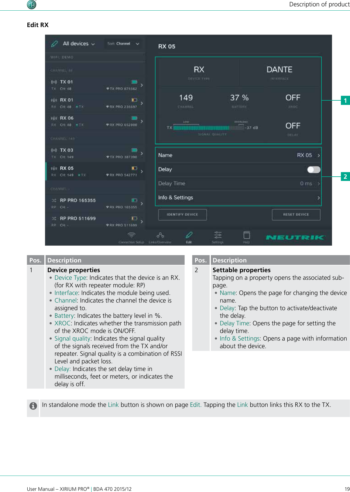 19User Manual – XIRIUM PRO® | BDA 470 2015/12Description of productEdit RX12Pos. Description1Device properties •Device Type: Indicates that the device is an RX. (for RX with repeater module: RP) •Interface: Indicates the module being used. •Channel: Indicates the channel the device is assigned to. •Battery: Indicates the battery level in %. •XROC: Indicates whether the transmission path of the XROC mode is ON/OFF.  •Signal quality: Indicates the signal quality of the signals received from the TX and/or repeater. Signal quality is a combination of RSSI Level and packet loss. •Delay: Indicates the set delay time in milliseconds, feet or meters, or indicates the delay is off.Pos. Description2Settable propertiesTapping on a property opens the associated sub-page. •Name: Opens the page for changing the device name. •Delay: Tap the button to activate/deactivate the delay. •Delay Time: Opens the page for setting the delay time. •Info &amp; Settings: Opens a page with information about the device.In standalone mode the Link button is shown on page Edit. Tapping the Link button links this RX to the TX.