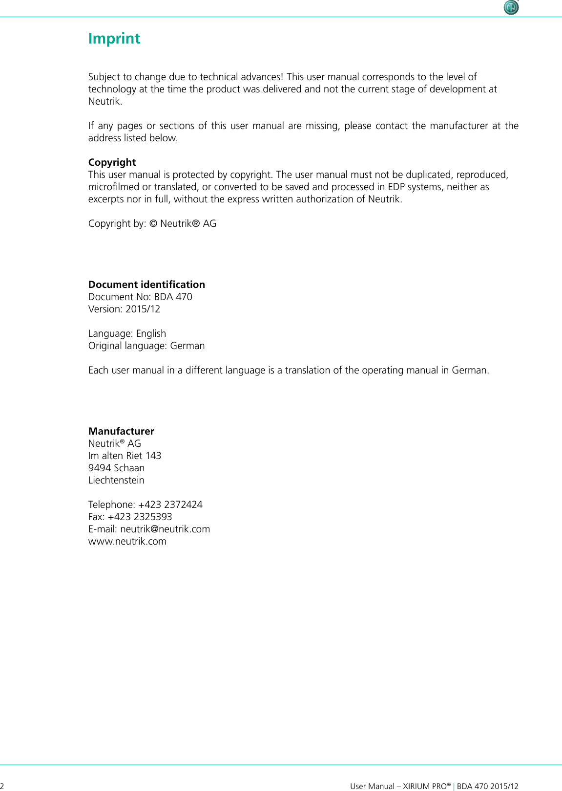 2User Manual – XIRIUM PRO® | BDA 470 2015/12 ImprintSubject to change due to technical advances! This user manual corresponds to the level of technology at the time the product was delivered and not the current stage of development at Neutrik.If any pages or sections of this user manual are missing, please contact the manufacturer at the address listed below.CopyrightThis user manual is protected by copyright. The user manual must not be duplicated, reproduced, microlmed or translated, or converted to be saved and processed in EDP systems, neither as excerpts nor in full, without the express written authorization of Neutrik.Copyright by: © Neutrik® AGManufacturerNeutrik® AGIm alten Riet 1439494 Schaan LiechtensteinTelephone: +423 2372424Fax: +423 2325393E-mail: neutrik@neutrik.comwww.neutrik.comDocument identiﬁcationDocument No: BDA 470Version: 2015/12Language: EnglishOriginal language: GermanEach user manual in a different language is a translation of the operating manual in German.