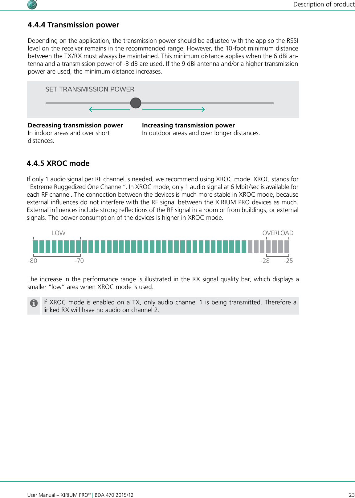 23User Manual – XIRIUM PRO® | BDA 470 2015/12Description of product4.4.5 XROC modeIf only 1 audio signal per RF channel is needed, we recommend using XROC mode. XROC stands for &quot;Extreme Ruggedized One Channel“. In XROC mode, only 1 audio signal at 6 Mbit/sec is available for each RF channel. The connection between the devices is much more stable in XROC mode, because external inuences do not interfere with the RF signal between the XIRIUM PRO devices as much. External inuences include strong reections of the RF signal in a room or from buildings, or external signals. The power consumption of the devices is higher in XROC mode.The increase in the performance range is illustrated in the RX signal quality bar, which displays a smaller “low” area when XROC mode is used.If XROC mode is enabled on a TX, only audio channel 1 is being transmitted. Therefore a linked RX will have no audio on channel 2.4.4.4 Transmission powerDepending on the application, the transmission power should be adjusted with the app so the RSSI level on the receiver remains in the recommended range. However, the 10-foot minimum distance between the TX/RX must always be maintained. This minimum distance applies when the 6 dBi an-tenna and a transmission power of -3 dB are used. If the 9 dBi antenna and/or a higher transmission power are used, the minimum distance increases.OVERLOAD-80 -70 -28 -25LOWDecreasing transmission powerIn indoor areas and over short  distances.Increasing transmission powerIn outdoor areas and over longer distances.