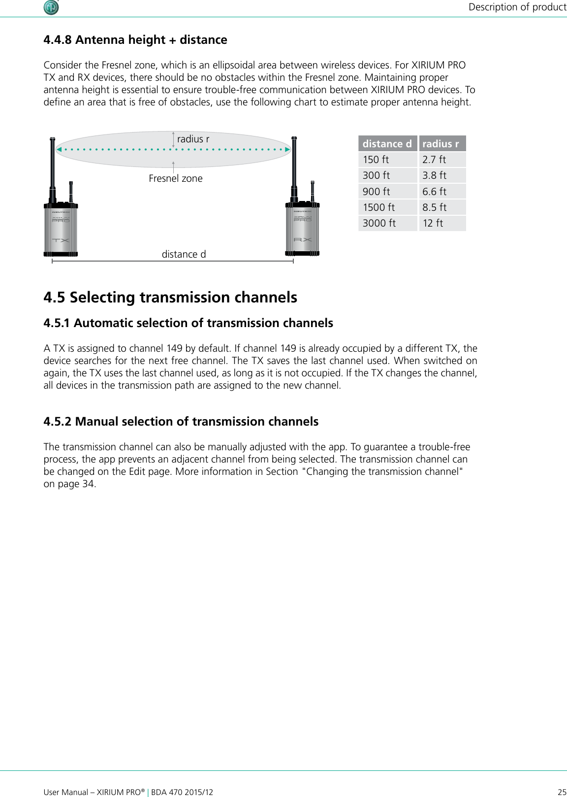 25User Manual – XIRIUM PRO® | BDA 470 2015/12Description of productdistance dradius rFresnel zonedistance d radius r150 ft 2.7 ft300 ft 3.8 ft900 ft 6.6 ft1500 ft 8.5 ft3000 ft 12 ft4.4.8 Antenna height + distanceConsider the Fresnel zone, which is an ellipsoidal area between wireless devices. For XIRIUM PRO TX and RX devices, there should be no obstacles within the Fresnel zone. Maintaining proper antenna height is essential to ensure trouble-free communication between XIRIUM PRO devices. To dene an area that is free of obstacles, use the following chart to estimate proper antenna height.4.5 Selecting transmission channels4.5.1 Automatic selection of transmission channelsA TX is assigned to channel 149 by default. If channel 149 is already occupied by a different TX, the device searches for the next free channel. The TX saves the last channel used. When switched on again, the TX uses the last channel used, as long as it is not occupied. If the TX changes the channel, all devices in the transmission path are assigned to the new channel.4.5.2 Manual selection of transmission channelsThe transmission channel can also be manually adjusted with the app. To guarantee a trouble-free process, the app prevents an adjacent channel from being selected. The transmission channel can be changed on the Edit page. More information in Section &quot;Changing the transmission channel&quot; on page 34.