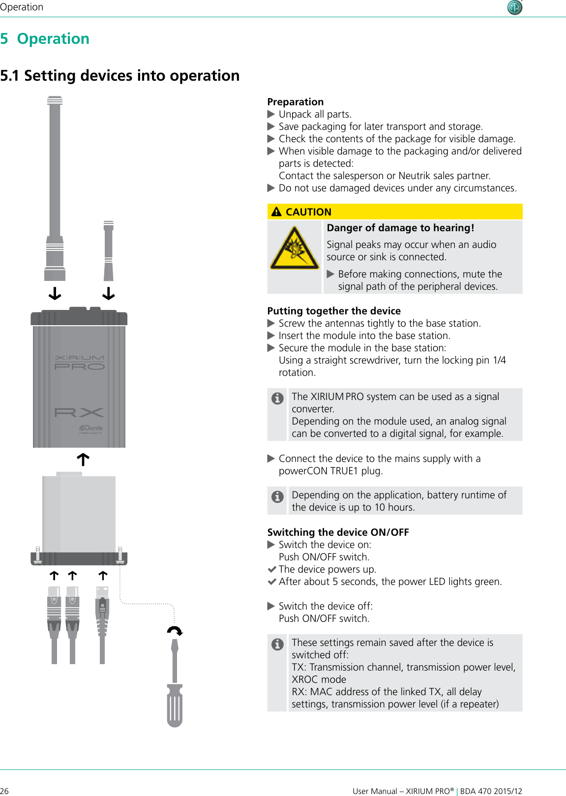 26 User Manual – XIRIUM PRO® | BDA 470 2015/12Operation5  Operation5.1 Setting devices into operationPreparation cUnpack all parts.  cSave packaging for later transport and storage. cCheck the contents of the package for visible damage. cWhen visible damage to the packaging and/or delivered parts is detected: Contact the salesperson or Neutrik sales partner. cDo not use damaged devices under any circumstances. CAUTIONDanger of damage to hearing!Signal peaks may occur when an audio source or sink is connected. cBefore making connections, mute the signal path of the peripheral devices.Putting together the device cScrew the antennas tightly to the base station. cInsert the module into the base station. cSecure the module in the base station:  Using a straight screwdriver, turn the locking pin 1/4 rotation.The XIRIUM PRO system can be used as a signal converter.Depending on the module used, an analog signal can be converted to a digital signal, for example. cConnect the device to the mains supply with a powerCON TRUE1 plug.Depending on the application, battery runtime of the device is up to 10 hours.Switching the device ON/OFF cSwitch the device on: Push ON/OFF switch. (The device powers up. (After about 5 seconds, the power LED lights green. cSwitch the device off: Push ON/OFF switch.These settings remain saved after the device is switched off:TX: Transmission channel, transmission power level, XROC modeRX: MAC address of the linked TX, all delay settings, transmission power level (if a repeater)