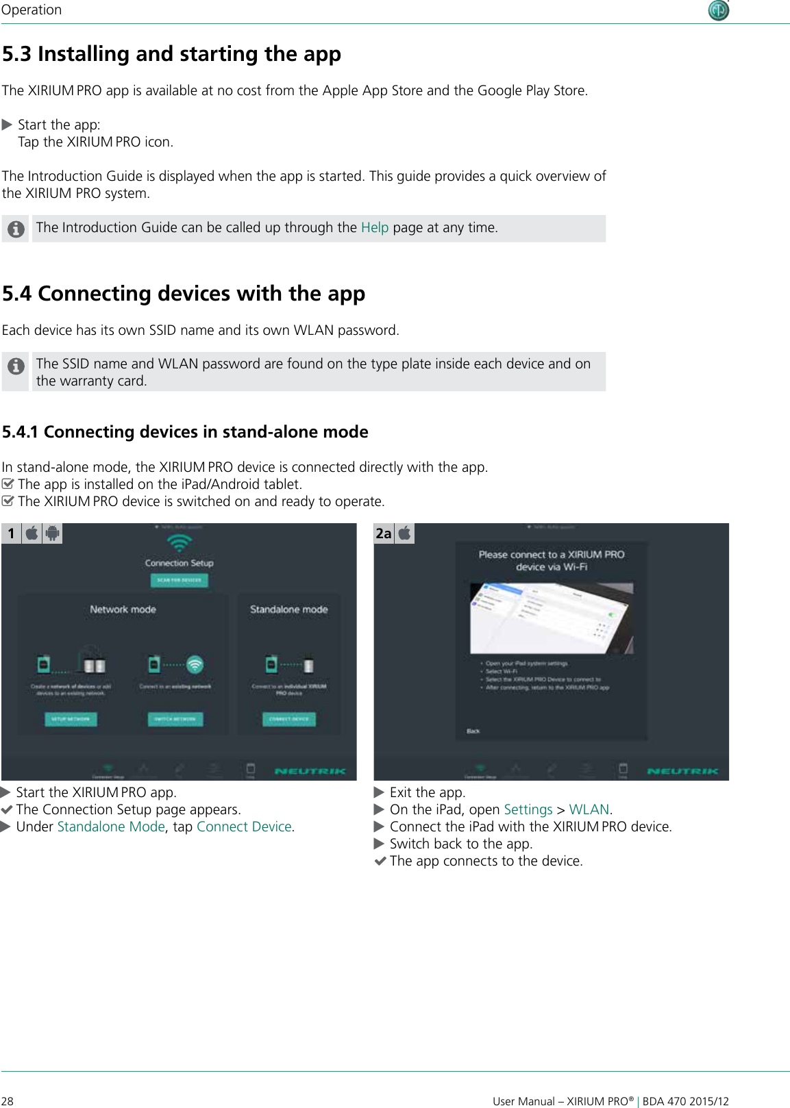 28 User Manual – XIRIUM PRO® | BDA 470 2015/12Operation cStart the XIRIUM PRO app. (The Connection Setup page appears.  cUnder Standalone Mode, tap Connect Device. cExit the app. cOn the iPad, open Settings &gt; WLAN. cConnect the iPad with the XIRIUM PRO device. cSwitch back to the app. (The app connects to the device.15.3 Installing and starting the appThe XIRIUM PRO app is available at no cost from the Apple App Store and the Google Play Store. cStart the app: Tap the XIRIUM PRO icon.The Introduction Guide is displayed when the app is started. This guide provides a quick overview of the XIRIUM PRO system.The Introduction Guide can be called up through the Help page at any time.5.4 Connecting devices with the appEach device has its own SSID name and its own WLAN password.The SSID name and WLAN password are found on the type plate inside each device and on the warranty card.5.4.1 Connecting devices in stand-alone modeIn stand-alone mode, the XIRIUM PRO device is connected directly with the app. ^The app is installed on the iPad/Android tablet. ^The XIRIUM PRO device is switched on and ready to operate.2a