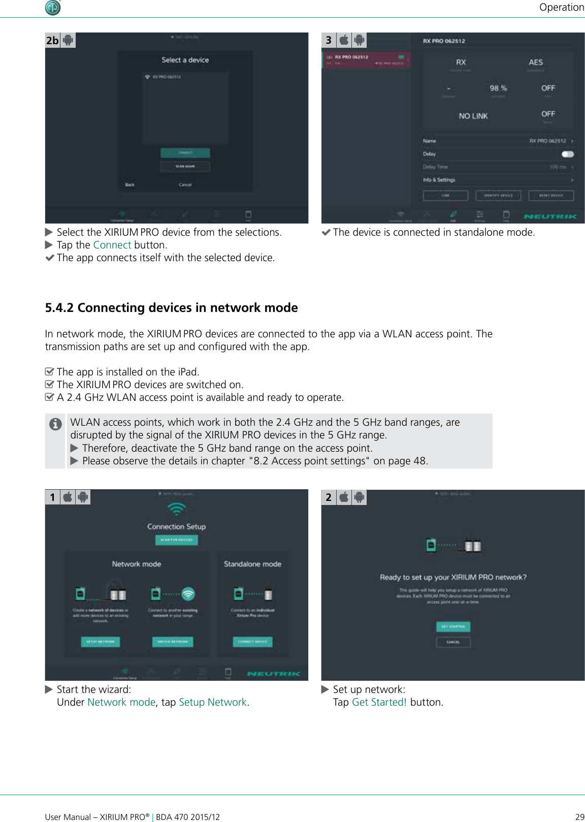 29User Manual – XIRIUM PRO® | BDA 470 2015/12Operation2b cSelect the XIRIUM PRO device from the selections. cTap the Connect button.  (The app connects itself with the selected device.5.4.2 Connecting devices in network modeIn network mode, the XIRIUM PRO devices are connected to the app via a WLAN access point. The transmission paths are set up and congured with the app. ^The app is installed on the iPad. ^The XIRIUM PRO devices are switched on. ^A 2.4 GHz WLAN access point is available and ready to operate.WLAN access points, which work in both the 2.4 GHz and the 5 GHz band ranges, are disrupted by the signal of the XIRIUM PRO devices in the 5 GHz range. cTherefore, deactivate the 5 GHz band range on the access point. cPlease observe the details in chapter &quot;8.2 Access point settings&quot; on page 48. cStart the wizard: Under Network mode, tap Setup Network. cSet up network: Tap Get Started! button.123 (The device is connected in standalone mode.