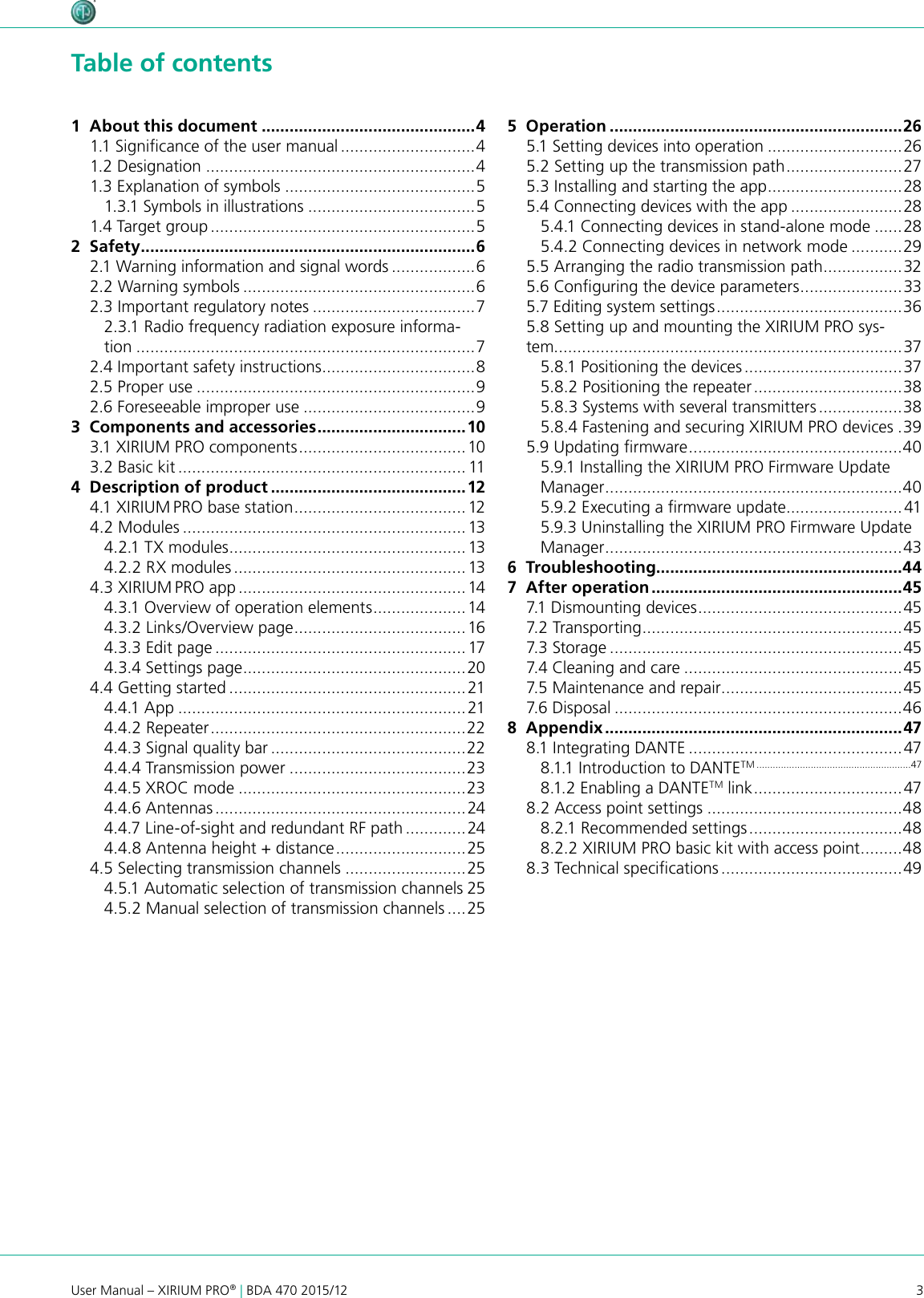 3User Manual – XIRIUM PRO® | BDA 470 2015/12 Table of contents1  About this document ..............................................41.1 Signicance of the user manual .............................41.2 Designation ..........................................................41.3 Explanation of symbols .........................................51.3.1 Symbols in illustrations ....................................51.4 Target group .........................................................52  Safety ........................................................................62.1 Warning information and signal words ..................62.2 Warning symbols ..................................................62.3 Important regulatory notes ...................................72.3.1 Radio frequency radiation exposure informa-tion .........................................................................72.4 Important safety instructions .................................82.5 Proper use ............................................................92.6 Foreseeable improper use .....................................93  Components and accessories ................................103.1 XIRIUM PRO components ....................................103.2 Basic kit .............................................................. 114  Description of product ..........................................124.1 X IRIUM PRO base station ..................................... 124.2 Modules ............................................................. 134.2.1 TX modules ...................................................134.2.2 RX modules .................................................. 134.3 XIRIUM PRO app ................................................. 144.3.1 Overview of operation elements ....................144.3.2 Links/Overview page .....................................164.3.3 Edit page ...................................................... 174.3.4 Settings page ................................................204.4 Getting started ................................................... 214.4.1 App ..............................................................214.4.2 Repeater .......................................................224.4.3 Signal quality bar ..........................................224.4.4 Transmission power ......................................234.4.5 XROC mode .................................................234.4.6 Antennas ...................................................... 244.4.7 Line-of-sight and redundant RF path .............244.4.8 Antenna height + distance ............................ 254.5 Selecting transmission channels ..........................254.5.1 Automatic selection of transmission channels 254.5.2 Manual selection of transmission channels ....255  Operation ...............................................................265.1 Setting devices into operation .............................265.2 Setting up the transmission path ......................... 275.3 Installing and starting the app .............................285.4 Connecting devices with the app ........................285.4.1 Connecting devices in stand-alone mode ......285.4.2 Connecting devices in network mode ...........295.5 Arranging the radio transmission path .................325.6 Conguring the device parameters ......................335.7 Editing system settings ........................................ 365.8 Setting up and mounting the XIRIUM PRO sys-tem...........................................................................375.8.1 Positioning the devices ..................................375.8.2 Positioning the repeater ................................385.8.3 Systems with several transmitters ..................385.8.4 Fastening and securing XIRIUM PRO devices .395.9 Updating rmware ..............................................405.9.1 Installing the XIRIUM PRO Firmware Update Manager ................................................................ 405.9.2 Executing a rmware update .........................415.9.3 Uninstalling the XIRIUM PRO Firmware Update Manager ................................................................436  Troubleshooting.....................................................447  After operation ......................................................457.1 Dismounting devices ............................................ 457.2 Transporting ........................................................457.3 Storage ...............................................................457.4 Cleaning and care ...............................................457.5 Maintenance and repair .......................................457.6 Disposal ..............................................................468  Appendix ................................................................478.1 Integrating DANTE ..............................................478.1.1 Introduction to DANTETM .........................................................478.1.2 Enabling a DANTETM link ................................ 478.2 Access point settings ..........................................488.2.1 Recommended settings .................................488.2.2 XIRIUM PRO basic kit with access point ......... 488.3 Technical specications .......................................49