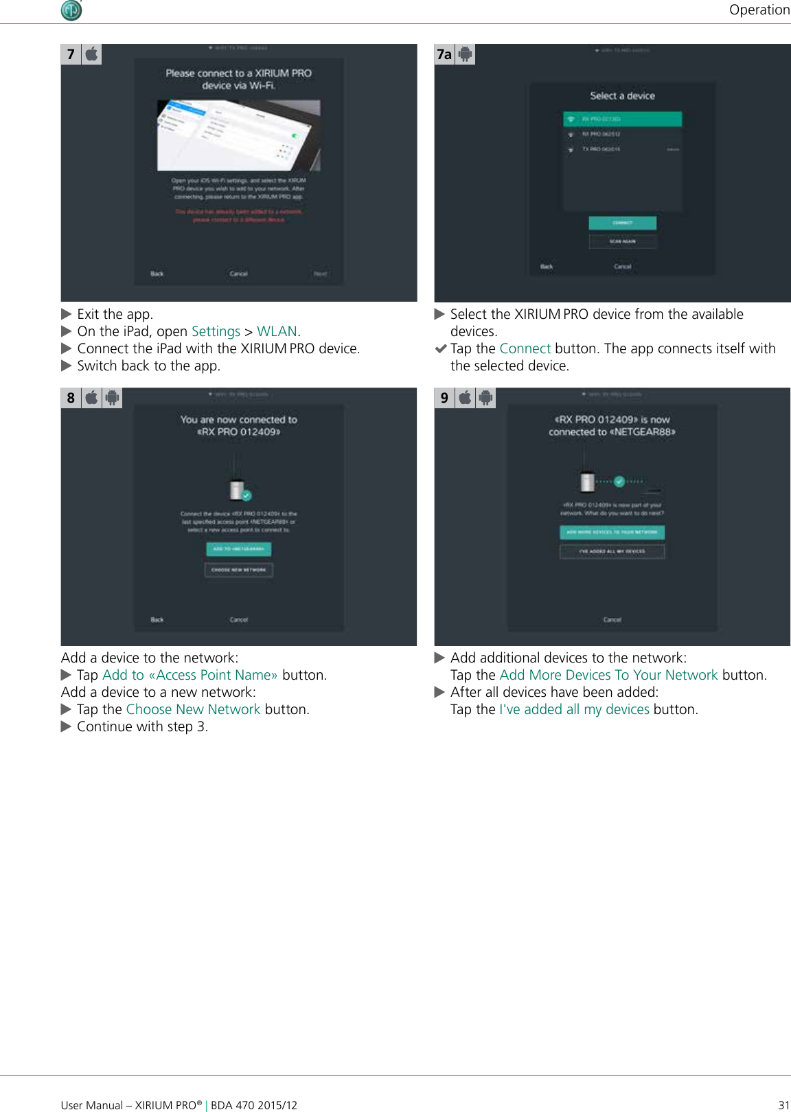 31User Manual – XIRIUM PRO® | BDA 470 2015/12Operation cExit the app. cOn the iPad, open Settings &gt; WLAN. cConnect the iPad with the XIRIUM PRO device. cSwitch back to the app.7a78Add a device to the network: cTap Add to «Access Point Name» button.Add a device to a new network: cTap the Choose New Network button. cContinue with step 3.9 cAdd additional devices to the network: Tap the Add More Devices To Your Network button. cAfter all devices have been added: Tap the I&apos;ve added all my devices button. cSelect the XIRIUM PRO device from the available devices. (Tap the Connect button. The app connects itself with the selected device.