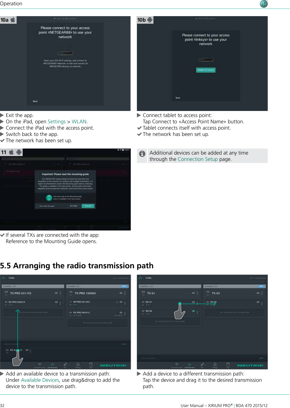32 User Manual – XIRIUM PRO® | BDA 470 2015/12Operation5.5 Arranging the radio transmission path cAdd an available device to a transmission path: Under Available Devices, use drag&amp;drop to add the device to the transmission path.  cAdd a device to a different transmission path: Tap the device and drag it to the desired transmission path.11 (If several TXs are connected with the app: Reference to the Mounting Guide opens.Additional devices can be added at any time through the Connection Setup page.10a 10 b cExit the app. cOn the iPad, open Settings &gt; WLAN. cConnect the iPad with the access point. cSwitch back to the app.  (The network has been set up. cConnect tablet to access point: Tap Connect to «Access Point Name» button. (Tablet connects itself with access point. (The network has been set up.