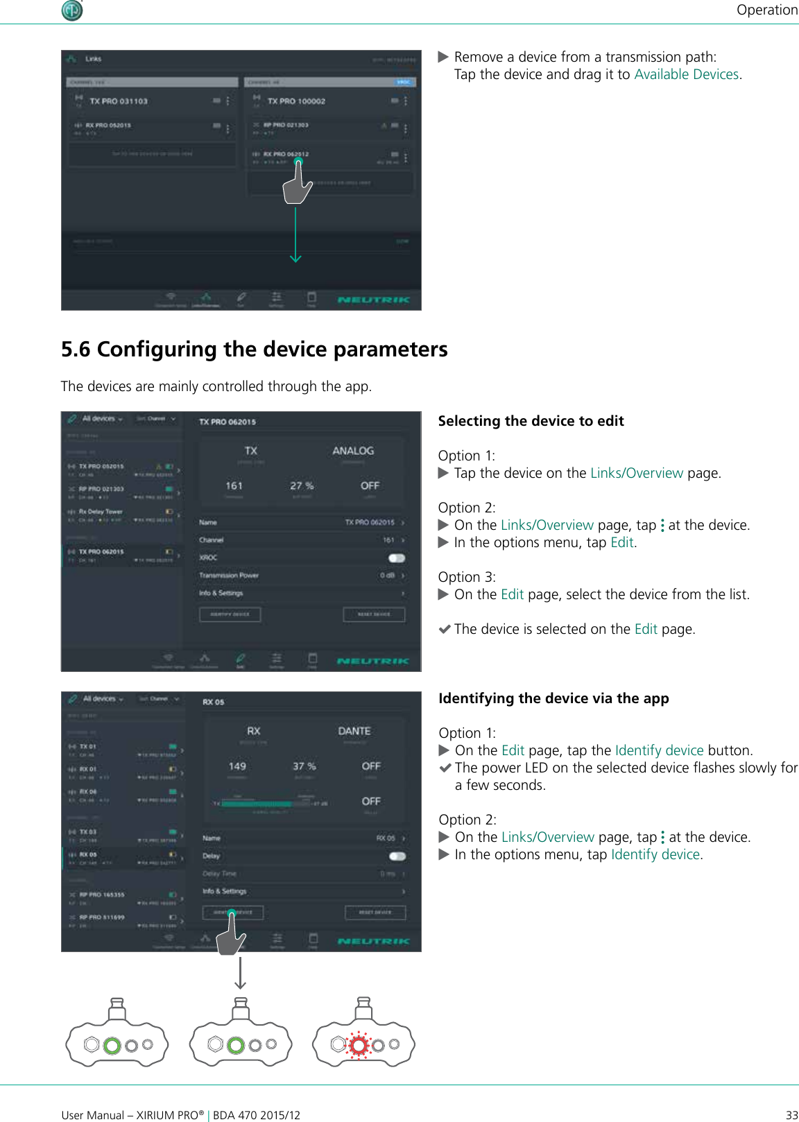 33User Manual – XIRIUM PRO® | BDA 470 2015/12Operation cRemove a device from a transmission path: Tap the device and drag it to Available Devices.5.6 Conﬁguring the device parametersThe devices are mainly controlled through the app.Selecting the device to editOption 1: cTap the device on the Links/Overview page.Option 2: cOn the Links/Overview page, tap   at the device.  cIn the options menu, tap Edit.Option 3: cOn the Edit page, select the device from the list. (The device is selected on the Edit page.Identifying the device via the appOption 1: cOn the Edit page, tap the Identify device button. (The power LED on the selected device ashes slowly for a few seconds.Option 2: cOn the Links/Overview page, tap   at the device.  cIn the options menu, tap Identify device.