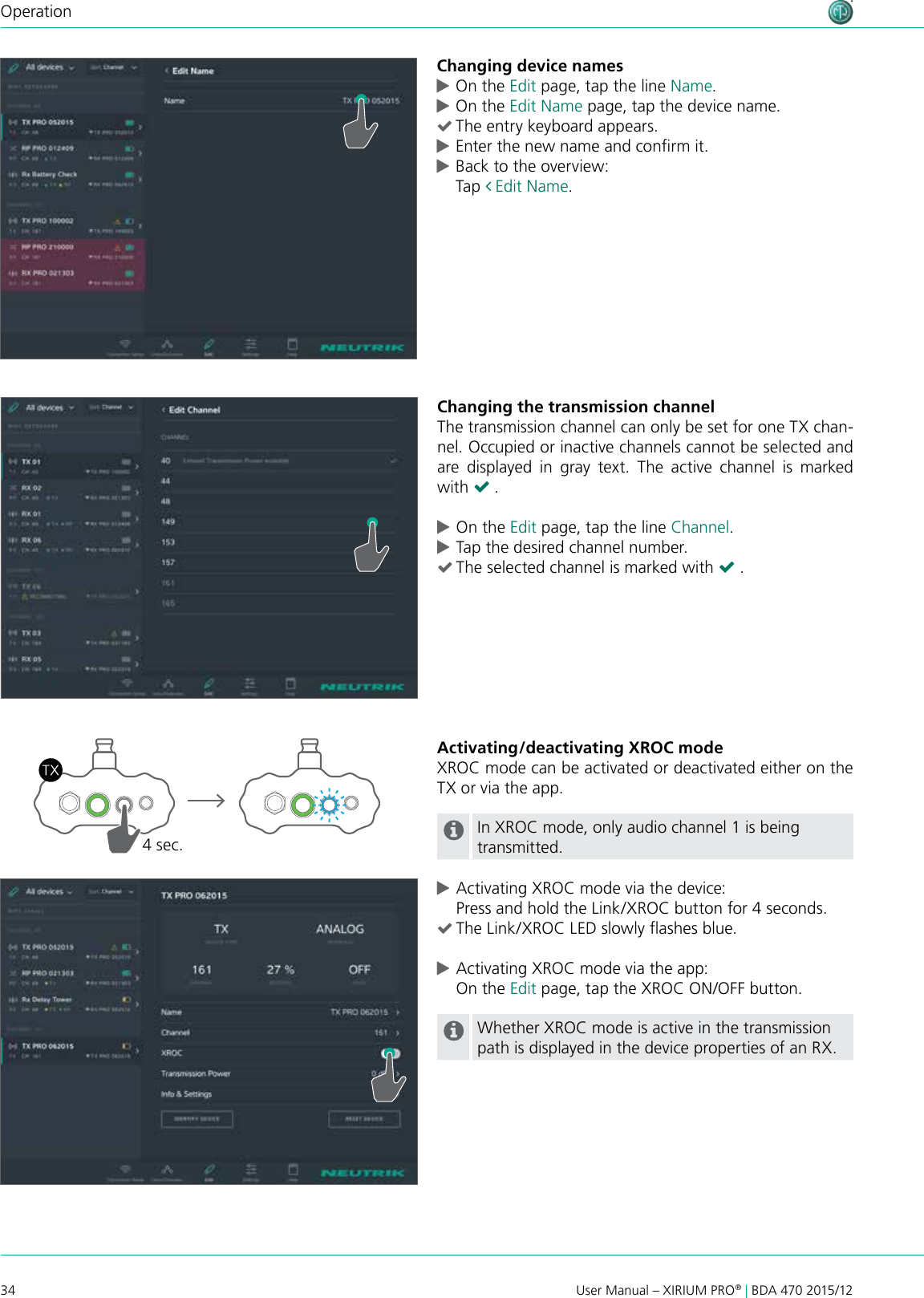 34 User Manual – XIRIUM PRO® | BDA 470 2015/12OperationChanging device names cOn the Edit page, tap the line Name. cOn the Edit Name page, tap the device name. (The entry keyboard appears. cEnter the new name and conrm it. cBack to the overview: Tap  Edit Name.Changing the transmission channelThe transmission channel can only be set for one TX chan-nel. Occupied or inactive channels cannot be selected and are displayed in gray text. The active channel is marked with ( . cOn the Edit page, tap the line Channel. cTap the desired channel number. (The selected channel is marked with ( .Activating/deactivating XROC modeXROC mode can be activated or deactivated either on the TX or via the app.In XROC mode, only audio channel 1 is being transmitted. cActivating XROC mode via the device: Press and hold the Link/XROC button for 4 seconds. (The Link/XROC LED slowly ashes blue. cActivating XROC mode via the app: On the Edit page, tap the XROC ON/OFF button.Whether XROC mode is active in the transmission path is displayed in the device properties of an RX.4 sec.