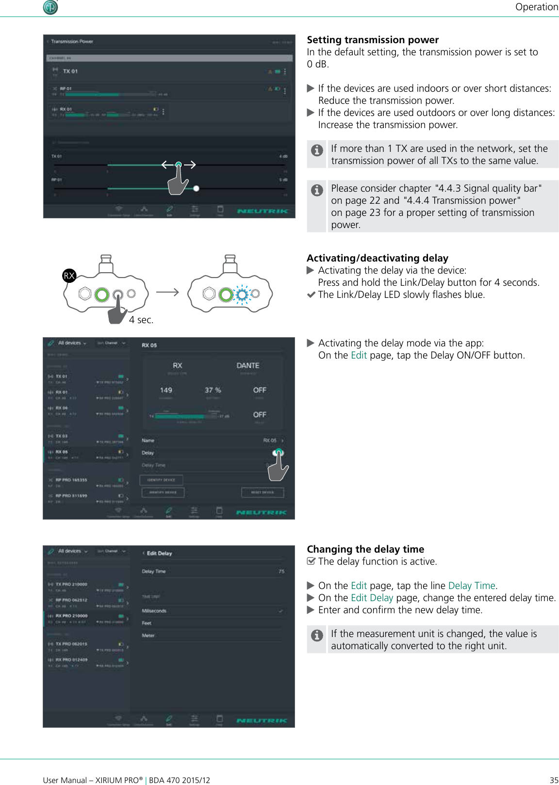 35User Manual – XIRIUM PRO® | BDA 470 2015/12OperationSetting transmission powerIn the default setting, the transmission power is set to 0 dB. cIf the devices are used indoors or over short distances: Reduce the transmission power. cIf the devices are used outdoors or over long distances: Increase the transmission power.If more than 1 TX are used in the network, set the transmission power of all TXs to the same value.Please consider chapter &quot;4.4.3 Signal quality bar&quot; on page 22 and &quot;4.4.4 Transmission power&quot; on page 23 for a proper setting of transmission power.Activating/deactivating delay cActivating the delay via the device: Press and hold the Link/Delay button for 4 seconds. (The Link/Delay LED slowly ashes blue.4 sec. cActivating the delay mode via the app: On the Edit page, tap the Delay ON/OFF button.Changing the delay time ^The delay function is active. cOn the Edit page, tap the line Delay Time. cOn the Edit Delay page, change the entered delay time. cEnter and conrm the new delay time.If the measurement unit is changed, the value is automatically converted to the right unit.
