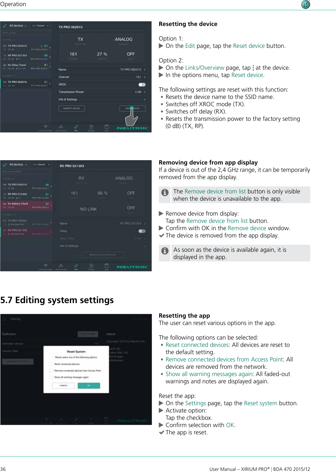 36 User Manual – XIRIUM PRO® | BDA 470 2015/12OperationResetting the deviceOption 1: cOn the Edit page, tap the Reset device button.Option 2: cOn the Links/Overview page, tap   at the device.  cIn the options menu, tap Reset device.The following settings are reset with this function: •Resets the device name to the SSID name. •Switches off XROC mode (TX). •Switches off delay (RX). •Resets the transmission power to the factory setting (0 dB) (TX, RP).Removing device from app displayIf a device is out of the 2,4 GHz range, it can be temporarily removed from the app display.The Remove device from list button is only visible when the device is unavailable to the app. cRemove device from display: Tap the Remove device from list button. cConrm with OK in the Remove device window. (The device is removed from the app display.As soon as the device is available again, it is displayed in the app.Resetting the appThe user can reset various options in the app.The following options can be selected: •Reset connected devices: All devices are reset to  the default setting. •Remove connected devices from Access Point: All devices are removed from the network. •Show all warning messages again: All faded-out warnings and notes are displayed again.Reset the app: cOn the Settings page, tap the Reset system button. cActivate option: Tap the checkbox. cConrm selection with OK. (The app is reset.5.7 Editing system settings