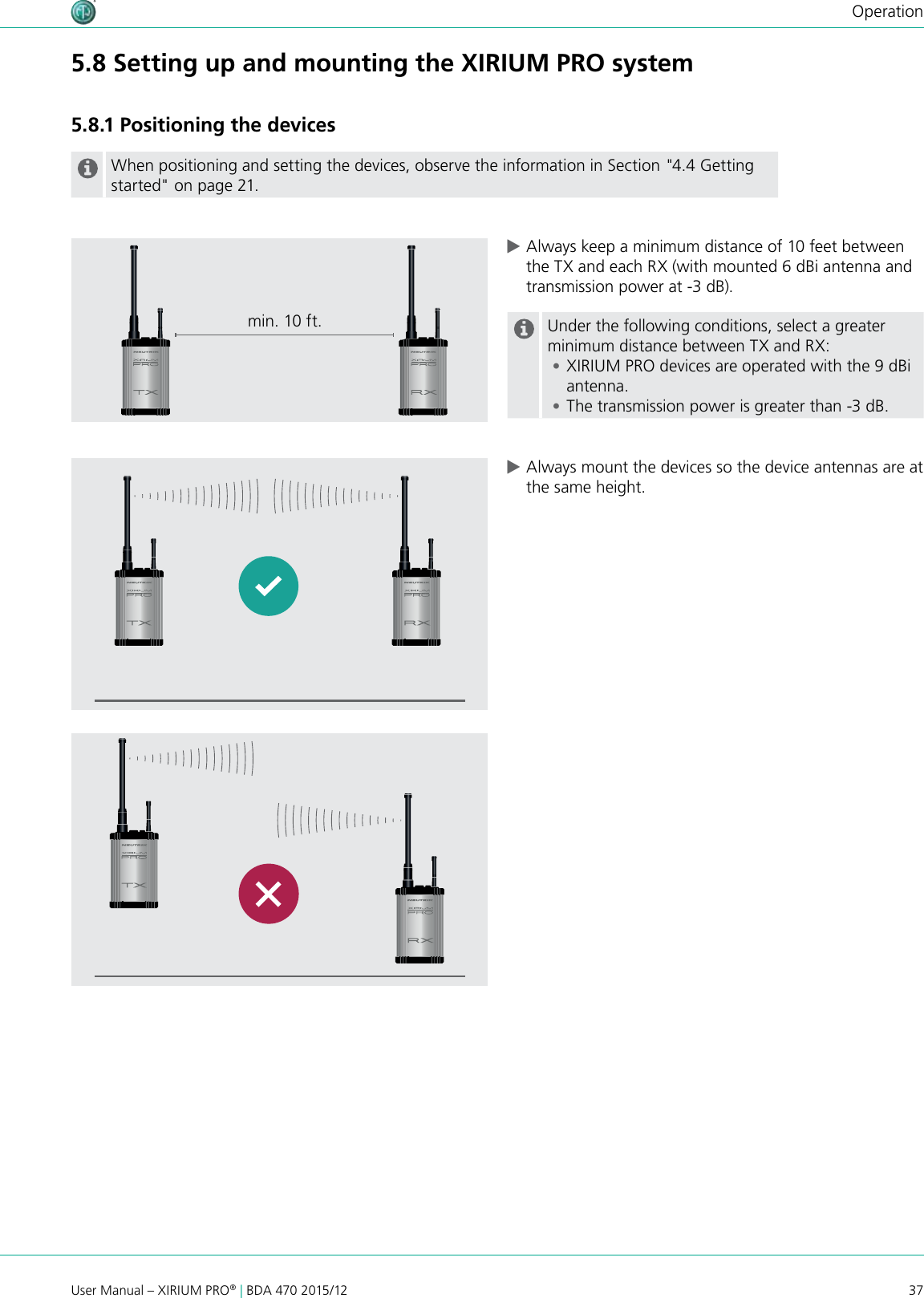 37User Manual – XIRIUM PRO® | BDA 470 2015/12Operation5.8 Setting up and mounting the XIRIUM PRO system5.8.1 Positioning the devicesWhen positioning and setting the devices, observe the information in Section &quot;4.4 Getting started&quot; on page 21. cAlways keep a minimum distance of 10 feet between the TX and each RX (with mounted 6 dBi antenna and transmission power at -3 dB).Under the following conditions, select a greater minimum distance between TX and RX: •XIRIUM PRO devices are operated with the 9 dBi antenna. •The transmission power is greater than -3 dB. cAlways mount the devices so the device antennas are at the same height.min. 10 ft.