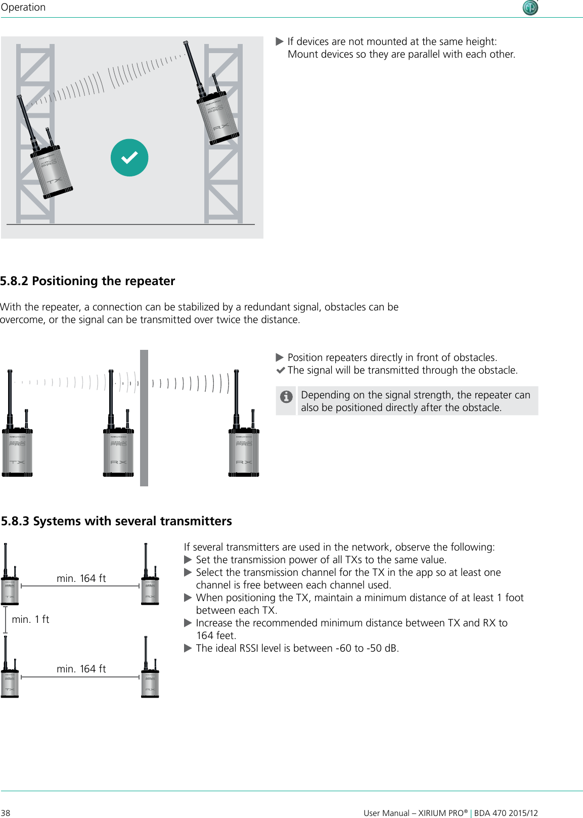 38 User Manual – XIRIUM PRO® | BDA 470 2015/12Operation5.8.2 Positioning the repeaterWith the repeater, a connection can be stabilized by a redundant signal, obstacles can be overcome, or the signal can be transmitted over twice the distance. cPosition repeaters directly in front of obstacles. (The signal will be transmitted through the obstacle.Depending on the signal strength, the repeater can also be positioned directly after the obstacle.5.8.3 Systems with several transmittersIf several transmitters are used in the network, observe the following: cSet the transmission power of all TXs to the same value. cSelect the transmission channel for the TX in the app so at least one channel is free between each channel used. cWhen positioning the TX, maintain a minimum distance of at least 1 foot between each TX. cIncrease the recommended minimum distance between TX and RX to 164 feet. cThe ideal RSSI level is between -60 to -50 dB.min. 1 f tmin. 164 ftmin. 164 ft cIf devices are not mounted at the same height: Mount devices so they are parallel with each other.