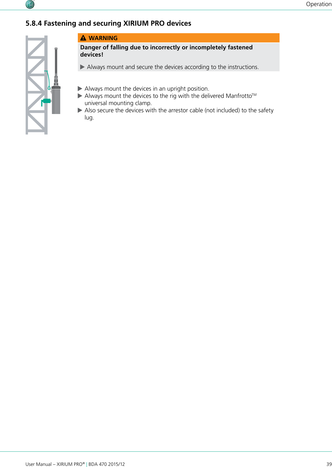 39User Manual – XIRIUM PRO® | BDA 470 2015/12Operation5.8.4 Fastening and securing XIRIUM PRO devicesAESRXLIECHTENSTEIN OUT 1 3  2EBU/RXLIECHTENSTEIN LINE OUT 1 (XROC)  OUT 2 1 3  2 1 3  2DANTE C6 ARXLIECHTENSTEIN OUT C6 ATXLIECHTENSTEIN IN AES1 2 3 EBU/PUSH DANTE C6 ATXLIECHTENSTEIN INC6 AREPEATER RXLIECHTENSTEIN TXLIECHTENSTEIN IN 2 IN 1 (XROC) LINE1 2 3 PUSH 1 2 3 PUSH 100-240V~  0.5A 50-60Hz100-240V~  0.5A 50-60Hz100-240V~  0.5A 50-60Hz100-240V~  0.5A 50-60Hz100-240V~  0.5A 50-60Hz100-240V~  0.5A 50-60Hz100-240V~  0.5A 50-60Hz WARNINGDanger of falling due to incorrectly or incompletely fastened devices! cAlways mount and secure the devices according to the instructions. cAlways mount the devices in an upright position. cAlways mount the devices to the rig with the delivered ManfrottoTM universal mounting clamp. cAlso secure the devices with the arrestor cable (not included) to the safety lug.